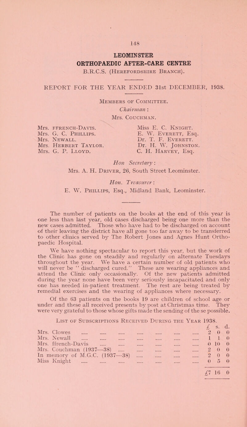 148 LEOMINSTER ORTHOPAEDIC AFTER-CARE CENTRE B.R.C.S. (Herefordshire Branch). REPORT FOR THE YEAR ENDED 31st DECEMBER, 1938. Members of Committee. Chairman : Mrs. Couchman. Miss E. C. Knight. E. W. Everett, Esq. Dr. T. F. Everett. Dr. H. W. Johnston. C. H. Harvey, Esq. Hon Secretary : Mrs. A. H. Driver, 26, South Street Leominster. Hon. Treasurer : E. W. Phillips, Esq., Midland Bank, Leominster. Mrs. ffrench-Davis. Mrs. G. C. Phillips. Mrs. Newall. Mrs. Herbert Taylor. Mrs. G. P. Lloyd. The number of patients on the books at the end of this year is one less than last year, old cases discharged being one more than the new cases admitted. Those who have had to be discharged on account of their leaving the district have all gone too far away to be transferred to other clinics served by The Robert Jones and Agnes Hunt Ortho¬ paedic Hospital. We have nothing spectacular to report this year, but the work of the Clinic has gone on steadily and regularly on alternate Tuesdays throughout the year. We have a certain number of old patients who will never be “ discharged cured.” These are wearing appliances and attend the Clinic only occasionally. Of the new patients admitted during the year none have been very seriously incapacitated and only one has needed in-patient treatment. The rest are being treated by remedial exercises and the wearing of appliances where necessary. Of the 63 patients on the books 19 are children of school age or under and these all received presents by post at Christmas time. They were very grateful to those whose gifts made the sending of the se possible. List of Subscriptions Received During the Year 1938. £ s- d- Mrs. Clowes . 2 0 0 Mrs. Newall . . . . . . . 110 Mrs. ffrench-Davis 0 10 0 Mrs. Couchman (1937-—-38) 2 0 0 In memory of M.G.C. (1937—-38) 2 0 0 Miss Knight . 0 5 0