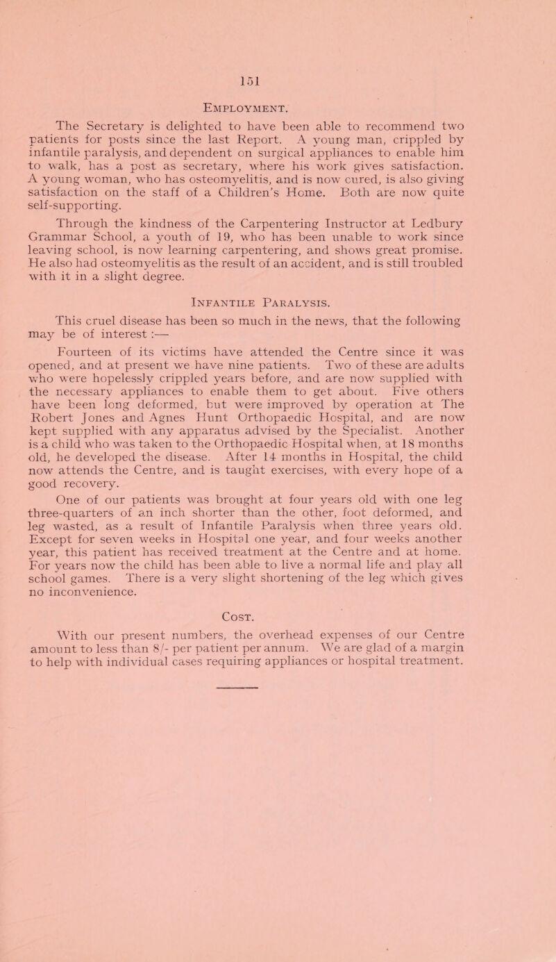 Employment. The Secretary is delighted to have been able to recommend two patients for posts since the last Report. A young man, crippled by infantile paralysis, and dependent on surgical appliances to enable him to walk, has a post as secretary, where his work gives satisfaction. A young woman, who has osteomyelitis, and is now cured, is also giving satisfaction on the staff of a Children’s Home. Both are now quite self-supporting. Through the kindness of the Carpentering Instructor at Ledbury Grammar School, a youth of 19, who has been unable to work since leaving school, is now learning carpentering, and shows great promise. He also had osteomyelitis as the result of an accident, and is still troubled with it in a slight degree. Infantile Paralysis. This cruel disease has been so much in the news, that the following may be of interest :— Fourteen of its victims have attended the Centre since it was opened, and at present we have nine patients. Two of these are adults who were hopelessly crippled years before, and are now supplied with the necessary appliances to enable them to get about. Five others have been long deformed, but were improved by operation at The Robert Jones and Agnes Hunt Orthopaedic Hospital, and are now kept supplied with any apparatus advised by the Specialist. Another is a child who was taken to the Orthopaedic Hospital when, at 18 months old, he developed the disease. After 14 months in Hospital, the child now attends the Centre, and is taught exercises, with every hope of a good recovery. One of our patients was brought at four years old with one leg three-quarters of an inch shorter than the other, foot deformed, and leg wasted, as a result of Infantile Paralysis when three years old. Except for seven weeks in Hospital one year, and four weeks another year, this patient has received treatment at the Centre and at home. For years now the child has been able to live a normal life and play all school games. There is a very slight shortening of the leg which gives no inconvenience. Cost. With our present numbers, the overhead expenses of our Centre amount to less than 8/- per patient per annum. We are glad of a margin to help with individual cases requiring appliances or hospital treatment.