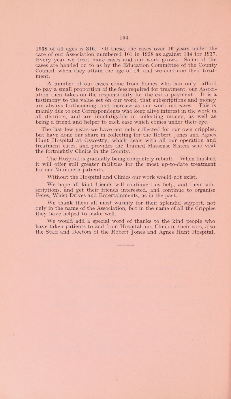 1938 of all ages is 316. Of these, the cases over 16 years under the care of our Association numbered 160 in 1938 as against 134 for 1937. Every year we treat more cases and our work grows. Some of the cases are handed on to us by the Education Committee of the County Council, when they attain the age of 16, and we continue their treat¬ ment. A number of our cases come from homes who can only afford to pay a small proportion of the fees required for treatment, our Associ¬ ation then takes on the responsibility for the extra payment. It is a testimony to the value set on our work, that subscriptions and money are always forthcoming, and increase as our work increases. This is mainly due to our Correspondents who keep alive interest in the work in all districts, and are indefatigable in collecting money, as well as being a friend and helper to each case which comes under their eye. The last few years we have not only collected for our own cripples, but have done our share in collecting for the Robert Jones and Agnes Hunt Hospital at Oswestry, which deals with all our operation and treatment cases, and provides the Trained Masseuse Sisters who visit the fortnightly Clinics in the County. The Hospital is gradually being completely rebuilt. When finished it will offer still greater facilities for the most up-to-date treatment for our Merioneth patients. Without the Hospital and Clinics our work would not exist. We hope all kind friends will continue this help, and their sub¬ scriptions, and get their friends interested, and continue to organise Fetes, Whist Drives and Entertainments, as in the past. We thank them all most warmly for their splendid support, not only in the name of the Association, but in the name of all the Cripples they have helped to make well. We would add a special word of thanks to the kind people who have taken patients to and from Hospital and Clinic in their cars, also the Staff and Doctors of the Robert Jones and Agnes Hunt Hospital.