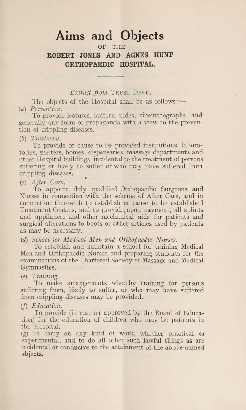 Aims and Objects OF THE ROBERT JONES AND AGNES HUNT ORTHOPAEDIC HOSPITAL. Extract from Trust Deed. The objects of the Hospital shall be as follows :— {a) Prevention. To provide lectures, lantern slides, cinematographs, and generally any form of propaganda with a view to the preven¬ tion of crippling diseases. (b) Treatment. To provide or cause to be provided institutions, labora¬ tories, shelters, homes, dispensaries, massage departments and other Hospital buildings, incidental to the treatment of persons suffering or likely to suffer or who may have suffered from crippling diseases. (c) After Care. To appoint duly qualified Orthopaedic Surgeons and Nurses in connection with the scheme of After Care, and in connection therewith to establish or cause to be established Treatment Centres, and to provide, upon payment, all splints and appliances and other mechanical aids for patients and surgical alterations to boots or other articles used by patients as may be necessary. (d) School for Medical Men and Orthopaedic Nurses. To establish and maintain a school for training Medical Men and Orthopaedic Nurses and preparing students for the examinations of the Chartered Society of Massage and Medical Gymnastics. (e) Training. To make arrangements whereby training for persons suffering from, likely to suffer, or who may have suffered from crippling diseases may be provided. (/) Education. To provide (in manner approved by the Board of Educa¬ tion) for the education of children who may be patients in the Hospital. (g) To carry on any kind of work, whether practical or experimental, and to do all other such lawful things as are incidental or conducive to the attainment of the above-named objects.