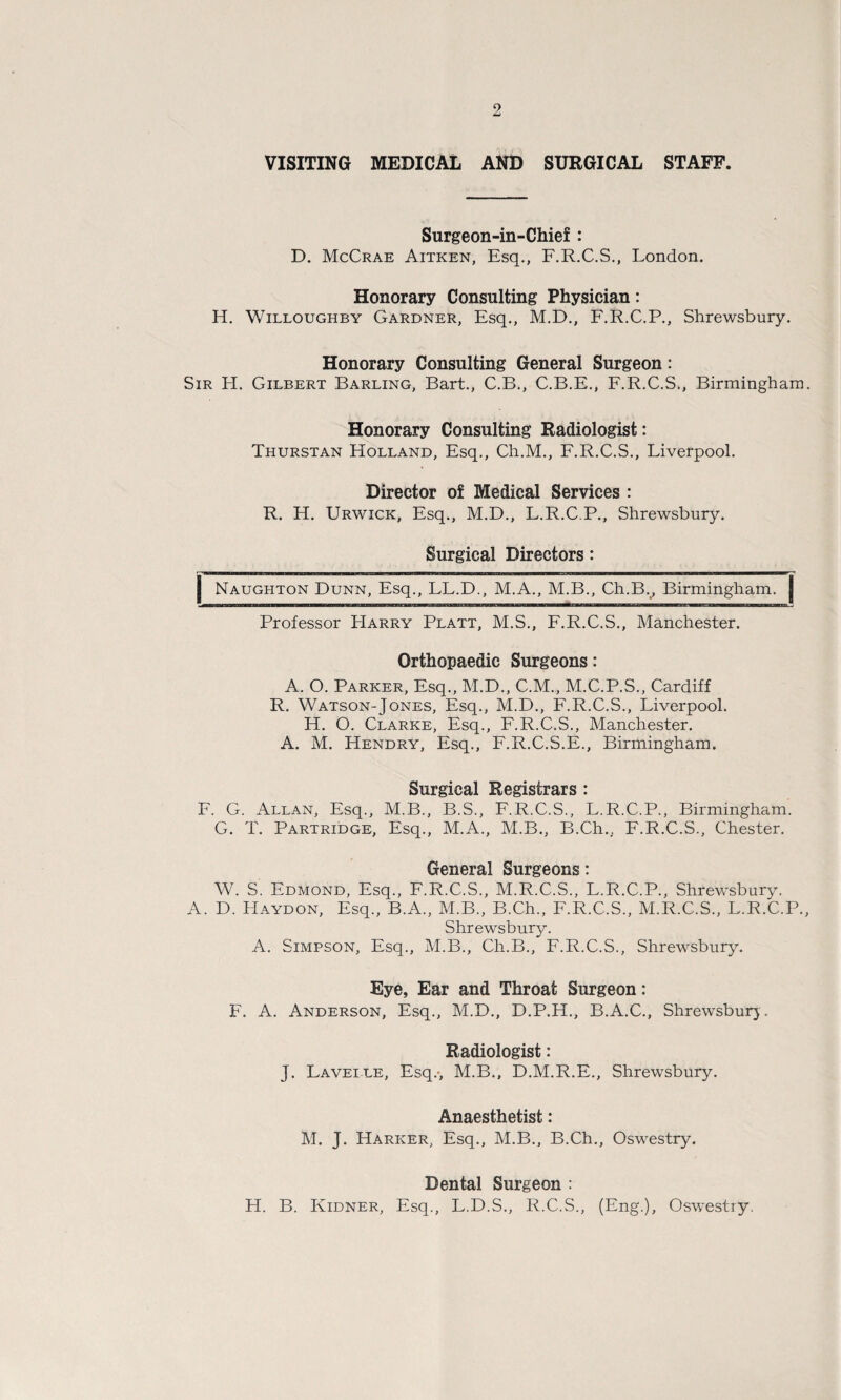 VISITING MEDICAL AND SURGICAL STAFF. Surgeon-in-Chief : D. McCrae Aitken, Esq., F.R.C.S., London. Honorary Consulting Physician: H. Willoughby Gardner, Esq., M.D., F.R.C.P., Shrewsbury. Honorary Consulting General Surgeon: Sir H. Gilbert Barling, Bart., C.B., C.B.E., F.R.C.S., Birmingham Honorary Consulting Radiologist: Thurstan Holland, Esq., Ch.M., F.R.C.S., Liverpool. Director of Medical Services : R. H. Urwick, Esq., M.D., L.R.C.P., Shrewsbury. Surgical Directors: Naughton Dunn, Esq., LL.D., M.A., M.B., Ch.Bv Birmingham, j Professor LIarry Platt, M.S., F.R.C.S., Manchester. Orthopaedic Surgeons: A. O. Parker, Esq., M.D., C.M., M.C.P.S., Cardiff R. Watson-Jones, Esq., M.D., F.R.C.S., Liverpool. H. O. Clarke, Esq., F.R.C.S., Manchester. A. M. Hendry, Esq., F.R.C.S.E., Birmingham. Surgical Registrars : F. G. Allan, Esq., M.B., B.S., F.R.C.S., L.R.C.P., Birmingham. G. T. Partridge, Esq., M.A., M.B., B.Ch., F.R.C.S., Chester. General Surgeons: W. S. Edmond, Esq., F.R.C.S., M.R.C.S., L.R.C.P., Shrewsbury. A. D. LI a yd on. Esq., B.A., M.B., B.Ch., F.R.C.S., M.R.C.S., L.R.C.P. Shrewsbury. A. Simpson, Esq., M.B., Ch.B., F.R.C.S., Shrewsbury. Eye, Ear and Throat Surgeon: F. A. Anderson, Esq., M.D., D.P.H., B.A.C., Shrewsbury. Radiologist: J. Lavelle, Esq.-, M.B., D.M.R.E., Shrewsbury. Anaesthetist: M. J. Harker, Esq., M.B., B.Ch., Oswestry. Dental Surgeon : H. B. Kidner, Esq., L.D.S., R.C.S., (Eng.), Oswestry.