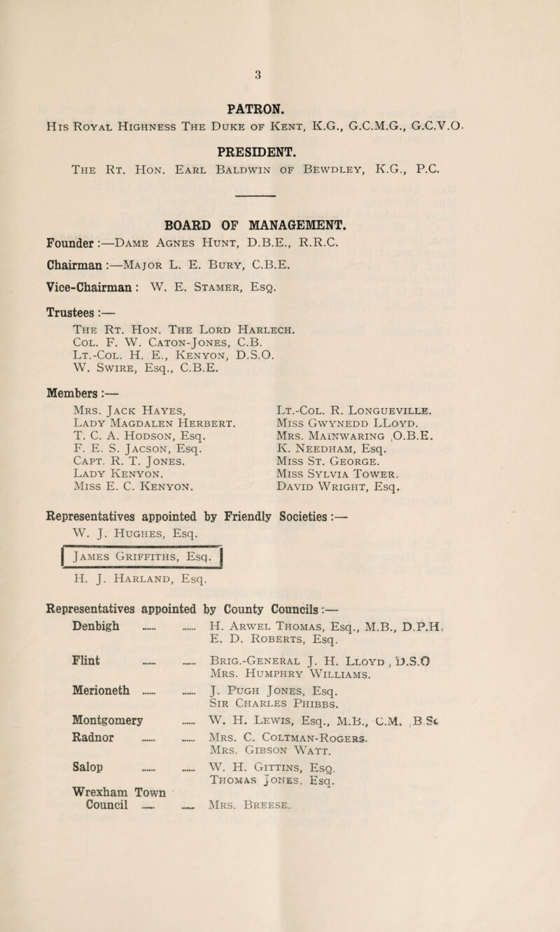 PATRON. His Royal Highness The Duke of Kent, K.G., G.C.M.G., G.C.V.O. PRESIDENT. The Rt. Hon. Earl Baldwin of Bewdley, K.G., P.C, BOARD OF MANAGEMENT. Founder:—Dame Agnes Hunt, D.B.E., R.R.C. Chairman :—Major L. E. Bury, C.B.E. Vice-Chairman: W. E. Stamer, Esq. Trustees:— The Rt. Hon. The Lord Harlech. Col. F. W. Caton-Jones, C.B. Lt.-Col. H. E., Kenyon, D.S.O. W. Swire, Esq., C.B.E. Members:— Mrs. Jack Hayes, Lady Magdalen Herbert. T. C. A. Hodson, Esq. F. E. S. Jacson, Esq. Capt. R. T. Jones. Lady Kenyon. Miss E. C. Kenyon. Lt.-Col. R. Longueville. Miss Gwynedd LLoyd. Mrs. Mainwaring :O.B.E. K. Needham, Esq. Miss St. George. Miss Sylvia Tower. David Wright, Esq. Representatives appointed by Friendly Societies:— W. J. Hughes, Esq. | James Griffiths, Esq. H. J. Harland, Esq. Representatives appointed by County Councils:— Denbigh .. H. Arwel Thomas, Esq., M.B., D.P.Hv E. D. Roberts, Esq. Flint . Brig.-General J. H. Lloyd , D.S.O Mrs. Humphry Williams. Merioneth . J. Pugh Jones, Esq. Sir Charles Phibbs. Montgomery — W. H. Lewis, Esq., M.B., C.M. B St Radnor .. Mrs. C. Coltman-Rogers. Mrs. Gibson Watt. Salop .. W. H. Gittins, Esq. Thomas Jones, Esq. Wrexham Town Council — _ Mrs. Breese.