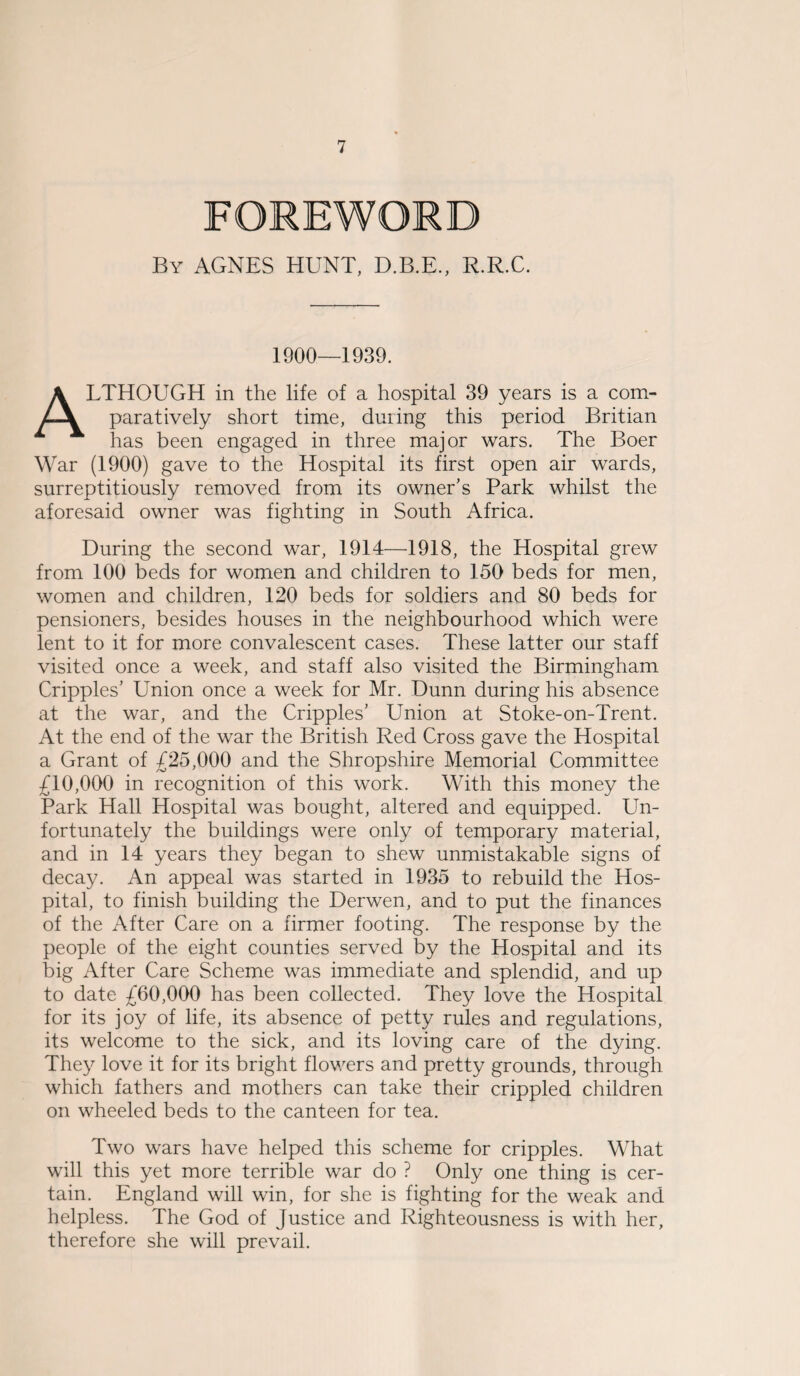 FOREWORD By AGNES HUNT, D.B.E., R.R.C. 1900—1939. ALTHOUGH in the life of a hospital 39 years is a com¬ paratively short time, during this period Britian has been engaged in three major wars. The Boer War (1900) gave to the Hospital its first open air wards, surreptitiously removed from its owner’s Park whilst the aforesaid owner was fighting in South Africa. During the second war, 1914—1918, the Hospital grew from 100 beds for women and children to 150 beds for men, women and children, 120 beds for soldiers and 80 beds for pensioners, besides houses in the neighbourhood which were lent to it for more convalescent cases. These latter our staff visited once a week, and staff also visited the Birmingham Cripples’ Union once a week for Mr. Dunn during his absence at the war, and the Cripples’ Union at Stoke-on-Trent. At the end of the war the British Red Cross gave the Hospital a Grant of £25,000 and the Shropshire Memorial Committee £10,000 in recognition of this work. With this money the Park Hall Hospital was bought, altered and equipped. Un¬ fortunately the buildings were only of temporary material, and in 14 years they began to shew unmistakable signs of decay. An appeal was started in 1935 to rebuild the Hos¬ pital, to finish building the Derwen, and to put the finances of the After Care on a firmer footing. The response by the people of the eight counties served by the Hospital and its big After Care Scheme was immediate and splendid, and up to date £60,000 has been collected. They love the Hospital for its joy of life, its absence of petty rules and regulations, its welcome to the sick, and its loving care of the dying. They love it for its bright flowers and pretty grounds, through which fathers and mothers can take their crippled children on wheeled beds to the canteen for tea. Two wars have helped this scheme for cripples. What will this yet more terrible war do ? Only one thing is cer¬ tain. England will win, for she is fighting for the weak and helpless. The God of Justice and Righteousness is with her, therefore she will prevail.