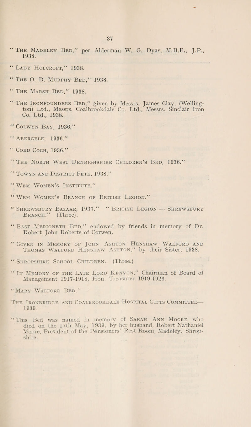 “ The Madeley Bed,” per Alderman W. G. Dyas, M.B.E., J.P., 1938. Lady Holcroft, 1938.  The O. D. Murphy Bed, 1938.  The Marsh Bed, 1938.  The Ironfounders Bed,” given by Messrs. James Clay, (Welling¬ ton) Ltd., Messrs. Coalbrookdale Co. Ltd., Messrs. Sinclair Iron Co. Ltd., 1938.  Colwyn Bay, 1936.  Abergele, 1936.  Coed Coch, 1936.  The North West Denbighshire Children’s Bed, 1936.”  Towyn and District Fete, 1938.”  Wem Women’s Institute.  Wem Women’s Branch of British Legion.” “ Shrewsbury Bazaar, 1937.  British Legion — Shrewsbury Branch. (Three).  East Merioneth Bed, endowed by friends in memory of Dr. Robert John Roberts of Corwen.  Given in Memory of John Ashton Henshaw Walford and Thomas Walford Henshaw Ashton, by their Sister, 1938.  Shropshire School Children. (Three.)  In Memory of the Late Lord Kenyon,” Chairman of Board of Management 1917-1918, Hon. Treasurer 1919-1926. “Mary Walford Bed. The Ironbridge and Coalbrookdale Hospital Gifts Committee— 1939. “ This Bed was named in memory of Sarah Ann Moore who died on the 17th May, 1939, by her husband, Robert Nathaniel Moore, President of the Pensioners’ Rest Room, Madeley, Shrop¬ shire.