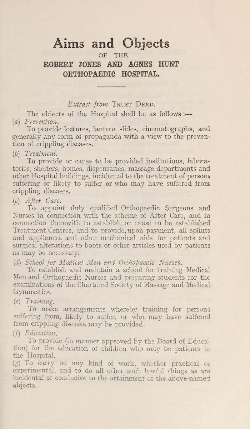 Aims and Objects OF THE ROBERT JONES AND AGNES HUNT ORTHOPAEDIC HOSPITAL. Extract from Trust Deed. The objects of the Hospital shall be as follows (a) Prevention. To provide lectures, lantern slides, cinematographs, and generally any form of propaganda with a view to the preven¬ tion of crippling diseases. (b) Treatment. To provide or cause to be provided institutions, labora¬ tories, shelters, homes, dispensaries, massage departments and other Hospital buildings, incidental to the treatment of persons suffering or likely to suffer or who may have suffered from crippling diseases. (c) After Care. To appoint duly qualified Orthopaedic Surgeons and Nurses in connection with the scheme of After Care, and in connection therewith to establish or cause to be established Treatment Centres, and to provide, upon payment, all splints and appliances and other mechanical aids for patients and surgical alterations to boots or other articles used by patients as may be necessary. (d) School for Medical Men and Orthopaedic Nurses. To establish and maintain a school for training Medical Men and Orthopaedic Nurses and preparing students for the examinations of the Chartered Society of Massage and Medical Gymnastics. (e) Training. To make arrangements whereby training for persons suffering from, likely to suffer, or who may have suffered from crippling diseases may be provided. (/) Education. To provide (in manner approved by the Board of Educa¬ tion) for the education of children who may be patients in the Hospital. (g) To carry on any kind of work, whether practical or experimental, and to do all other such lawful things as are incidental or conducive to the attainment of the above-named objects.