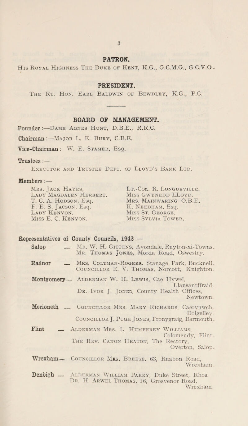 PATRON. His Royal Highness The Duke of Kent, K.G., G.C.M.G., G.C.V.O- r PRESIDENT. The Rt. Hon. Earl Baldwin of Bewdley, K.G., P.C. BOARD OF MANAGEMENT. Founder :—Dame Agnes Hunt, D.B.E., R.R.C. Chairman :—Major L. E. Bury, C.B.E. Vice-Chairman : W. E. Stamer, Esq. Trustees:— Executor and Trustee Dept, of Lloyd’s Bank Ltd. Members:— Mrs. Jack Hayes, Lady Magdalen Herbert. T. C. A. ITodson, Esq. F. E. S. Jacson, Esq. Lady Kenyon. Miss E. C. Kenyon. Lt.-Col. R. Longueville, Miss Gwynedd LLoyd. Mrs. Mainwaring O.B.E. K„ Needham, Esq. Miss St. George. Miss Sylvia Tower. Representatives o? County Councils, 1942:— Salop — Mr. W. H. Gittens, Avondale, Ruyton-xi-Towns. Mr. Thomas Jon:ss, Morda Road, Oswestry. Radnor _ Mrs. Coltman-Rogeks. Stanage Park, Bucknell. Councillor E. V. Thomas, Norcott, Knighton. Montgomery....- Alderman W. H. Lewis, Cae Hywel, Llansantffraid. Dr. Ivor J. Jones, County Health Offices, Newtown. Merioneth — Councillor Mrs. Mary Richards, Caerynwch, Dolgelley. Councillor J. Pugh Jones, Fronygraig, Barmouth. Flint — Alderman Mrs. L. Humphrey Williams, Colomendy, Flint. The Rev. Canon Heaton, The Rectory, Overton, Salop. Wrexham— Councillor Mrs. Breese. 63, Ruabon Road, Wrexham. Alderman William Parry, Duke Street, Rhos. Dr. H. Arwel Thomas, 16, Grosvenor Road, Wrexham Denbigh