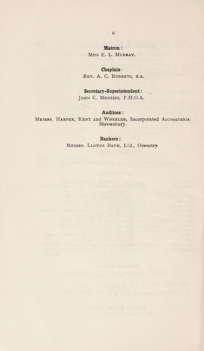 Matron: Miss E. L. Murray. Chaplain: Rev. A. C. Roberts, b.a. Secretary-Superintendent: John C. Menzies, F.H.O.A. Auditors : Messrs. Harper, Kent and Wheeler, Incorporated Accountants Shrewsbury. Bankers: Messrs. Lloyds Bank, Ltd., Oswestry