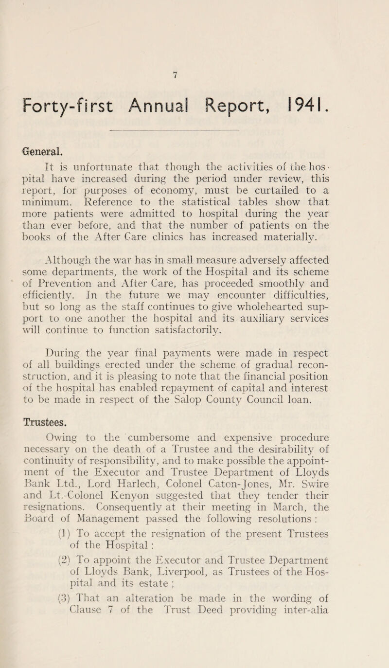 Forty-first Annual Report, 1941. General. It is unfortunate that though the activities of the hos¬ pital have increased during the period under review, this report, for purposes of economy, must be curtailed to a minimum. Reference to the statistical tables show that more patients were admitted to hospital during the year than ever before, and that the number of patients on the books of the After Care clinics has increased materiallv. Although the war has in small measure adversely affected some departments, the work of the Hospital and its scheme of Prevention and After Care, has proceeded smooth!}/ and efficiently. In the future we may encounter difficulties, but so long as the staff continues to give wholehearted sup¬ port to one another the hospital and its auxiliary services will continue to function satisfactorily. During the year final payments were made in respect of all buildings erected under the scheme of gradual recon¬ struction, and it is pleasing to note that the financial position of the hospital has enabled repayment of capital and interest to be made in respect of the Salop County Council loan. Trustees. Owing to the cumbersome and expensive procedure necessary on the death of a Trustee and the desirability of continuity of responsibility, and to make possible the appoint¬ ment of the Executor and Trustee Department of Lloyds Bank Ltd., Lord Harlech, Colonel Catcn-Jones, Mr. Swire and Lt.-Colonel Kenyon suggested that they tender then- resignations. Consequently at their meeting in March, the Board of Management passed the following resolutions : (1) To accept the resignation of the present Trustees of the Hospital : (2) To appoint the Executor and Trustee Department of Lloyds Bank, Liverpool, as Trustees of the Hos¬ pital and its estate : (3) That an alteration be made in the wording of Clause 7 of the Trust Deed providing inter-alia