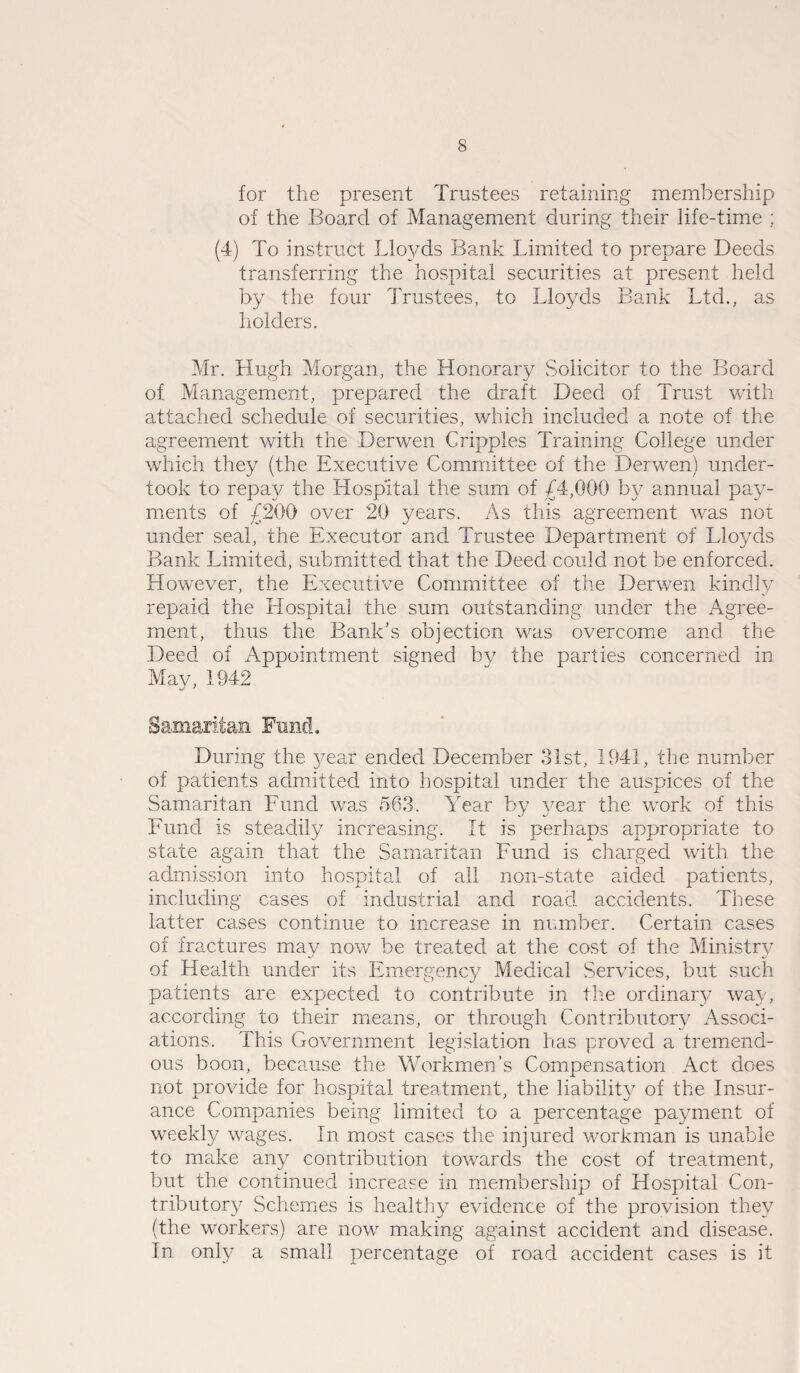 for the present Trustees retaining membership of the Board of Management during their life-time ; (4) To instruct Lloyds Bank Limited to prepare Deeds transferring the hospital securities at present held by the four Trustees, to Lloyds Bank Ltd., as holders. Mr. Hugh Morgan, the Honorary Solicitor to the Board of Management, prepared the draft Deed of Trust with attached schedule of securities, which included a note of the agreement with the Derwen Cripples Training College under which they (the Executive Committee of the Derwen) under¬ took to repay the Hospital the sum of £4,000 by annual pay¬ ments of £200 over 20 years. As this agreement was not under seal, the Executor and Trustee Department of Lloyds Bank Limited, submitted that the Deed could not be enforced. However, the Executive Committee of the Derwen kindly repaid the Llospitai the sum outstanding under the Agree¬ ment, thus the Bank's objection was overcome and the Deed of Appointment signed by the parties concerned in May, 1942 -Samaritan Fund. During the year ended December 31st, 1941, the number of patients admitted into hospital under the auspices of the Samaritan Fund was 563. Year by year the work of this Fund is steadily increasing. It is perhaps appropriate to state again that the Samaritan Fund is charged with the admission into hospital of all non-state aided patients, including cases of industrial and road accidents. These latter cases continue to increase in number. Certain cases of fractures may now be treated at the cost of the Ministry of Health under its Emergency Medical Services, but such patients are expected to contribute in the ordinary way, according to their means, or through Contributory Associ¬ ations. This Government legislation has proved a tremend¬ ous boon, because the Workmen’s Compensation Act does not provide for hospital treatment, the liability of the Insur¬ ance Companies being limited to a percentage payment of weekly wages. In most cases the injured workman is unable to make any contribution towards the cost of treatment, but the continued increase in membership of Hospital Con¬ tributory Schemes is healthy evidence of the provision they (the workers) are now making against accident and disease. In only a small percentage of road accident cases is it