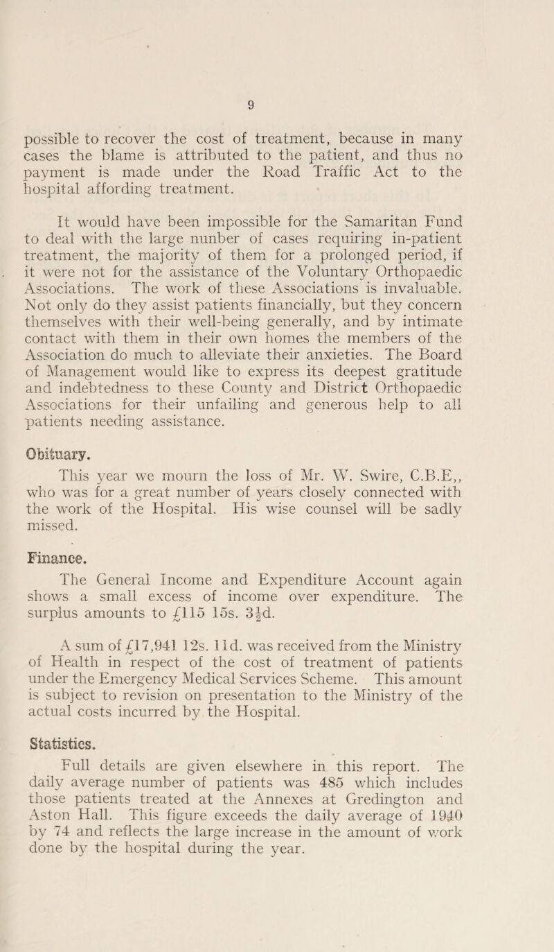 possible to recover the cost of treatment, because in many cases the blame is attributed to the patient, and thus no payment is made under the Road Traffic Act to the hospital affording treatment. It would have been impossible for the Samaritan Fund to deal with the large nunher of cases requiring in-patient treatment, the majority of them for a prolonged period, if it were not for the assistance of the Voluntary Orthopaedic Associations. The work of these Associations is invaluable. Not only do they assist patients financially, but they concern themselves with their well-being generally, and by intimate contact with them in their own homes the members of the Association do much to alleviate their anxieties. The Board of Management would like to express its deepest gratitude and indebtedness to these County and District Orthopaedic Associations for their unfailing and generous help to all patients needing assistance. Obituary. This year we mourn the loss of Mr. W. Swire, C.B.E,, who was for a great number of years closely connected with the work of the Hospital. His wise counsel will be sadly missed. Finance. The General Income and Expenditure Account again shows a small excess of income over expenditure. The surplus amounts to £115 15s. 3jd. A sum of £17,941 12s. lid. was received from the Ministry of Health in respect of the cost of treatment of patients under the Emergency Medical Services Scheme. This amount is subject to revision on presentation to the Ministry of the actual costs incurred by the Hospital. Statistics. Full details are given elsewhere in this report. The daily average number of patients was 485 which includes those patients treated at the Annexes at Gredington and Aston Hall. This figure exceeds the daily average of 1940 by 74 and reflects the large increase in the amount of work done by the hospital during the year.