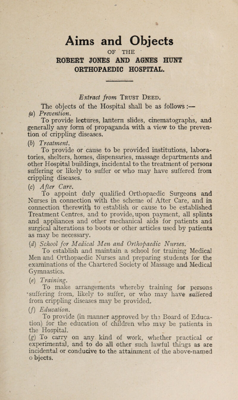 Aims and Objects OF THE ' ROBERT JONES AND AGNES HUNT ORTHOPAEDIC HOSPITAL. Extract from Trust Deed. The objects of the Hospital shall be as follows :— (a) Prevention. To provide lectures, lantern slides, cinematographs, and generally any form of propaganda with a view to the preven¬ tion of crippling diseases. (b) Treatment. To provide or cause to be provided institutions, labora¬ tories, shelters, homes, dispensaries, massage departments and other Hospital buildings, incidental to the treatment of persons suffering or likely to suffer or who may have suffered from crippling diseases. (c) After Care. To appoint duly qualified Orthopaedic Surgeons and Nurses in connection with the scheme of After Care, and in connection therewith to establish or cause to be established Treatment Centres, and to provide, upon payment, all splints and appliances and other mechanical aids for patients and surgical alterations to boots or other articles used by patients as may be necessary. (d) School for Medical Men and Orthopaedic Nurses. To establish and maintain a school for training Medical Men and Orthopaedic Nurses and preparing students for the examinations of the Chartered Society of Massage and Medical Gymnastics. (e) Training. To make arrangements whereby training for persons •suffering from, likely to suffer, or who may have suffered from crippling diseases may be provided. (/) Education. To provide (in manner approved by the Board of Educa¬ tion) for the education of children who may be patients in the Hospital. (g) To carry on any kind of work, whether practical or experimental, and to do all other such lawful things as are incidental or conducive to the attainment of the above-named o bjects.