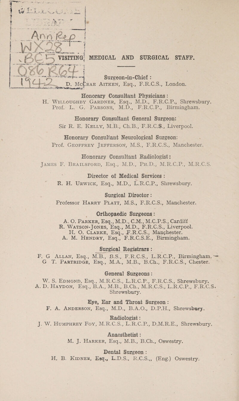 H. Willoughby Gardner, Esq., M.D., F.R.C.P., Shrewsbury. Prof. L. G. Parsons, M.D., F.R.C.P., Birmingham. Honorary Consultant General Surgeon: Sir R. E. Kelly,, M.B., Ch.B., F.R.C.S., Liverpool. Honorary Consultant Neurological Surgeon: Prof. Geoffrey Jefferson, M.S., F.R.C.S., Manchester. Honorary Consultant Radiologist: James F. Brailsford, Esq., M.D., Ph.D., M.R.C.P., M.R.C.S. Director o! Medical Services : R. H. Urwick, Esq., M.D., L.R.C.P., Shrewsbury. Surgical Director: Professor Harry Platt, M.S., F.R.C.S., Manchester. Orthopaedic Surgeons: A. O. Parker, Esq., M.D., C.M., M.C.P.S., Cardiff R. Watson-Jones, Esq., M.D., F.R.C.S., Liverpool. H. O. Clarke, Esq., F.R.C.S., Manchester. A. M. Hendry, Esq., F.R.C.S.E., Birmingham. Surgical Registrars : F. G Allan, Esq., M.B., B.S., F.R.C.S., L.R.C.P., Birmingham. G X. Partridge, Esq., M.A., M.B., B.Ch., F.R.C.S., Chester. General Surgeons: W. S. Edmond, Esq., M.R.C.S., L.R.C.P., F.R.C.S., Shrewsbury* A. D. Haydon, Esq., B.A., M.B., B.Ch., M.R.C.S., L.R.C.P., F.R.C.S. Shrewsbury. Eye, Ear and Throat Surgeon : F. A. Anderson, Esq., M.D., B.A.O., D.P.H., Shrewsbury, Radiologist: J. W. Humphrey Foy, M.R.C.S., L.R.C.P., D.M.R.E., Shrewsbury. Anaesthetist: M. J. Harker, Esq., M.B., B.Ch., Oswestry. Dental Surgeon : H. B. Kidner, Esq., L.D.S., R.C.S.,, (Eng.) Oswestry.