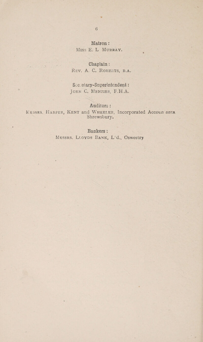 * 6 Matron: Miss E, L Murray. * , Chaplain: Rev. A, C. Roberts, b.a. Secretary-Superintendent: John C. Menzies, F.H.A. Auditors: Messrs. Harper, Kent and Wheeler, Incorporated Accoun arts. Shrewsbury. Bankers: Messrs. Lloyds Bank, L'd., Oswestry