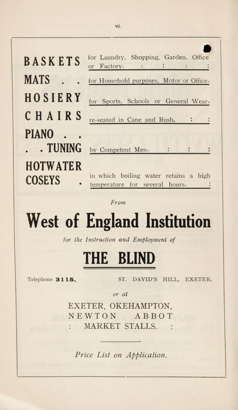 » for Laundry, Shopping, Garden, Office or Factory._:_•_:_'• for Household purposes, Motor or Office- for Sports, Schools or General Wear. re-seated in Cane and Rush._'•_I by Competent Men. : I : in which boiling water retains a high temperature for several hours._[ From West of England Institution for the Instruction and Employment of THE BLIND Telephone 31 15. ST. DAVID’S HILL, EXETER. or at EXETER, OKEHAMPTON, NEWTON ABBOT : MARKET STALLS. : Price List on Application. BASKETS MATS . . HOSIERY CHAIRS PIANO . . . .TUNING HOTWATER COSEYS .