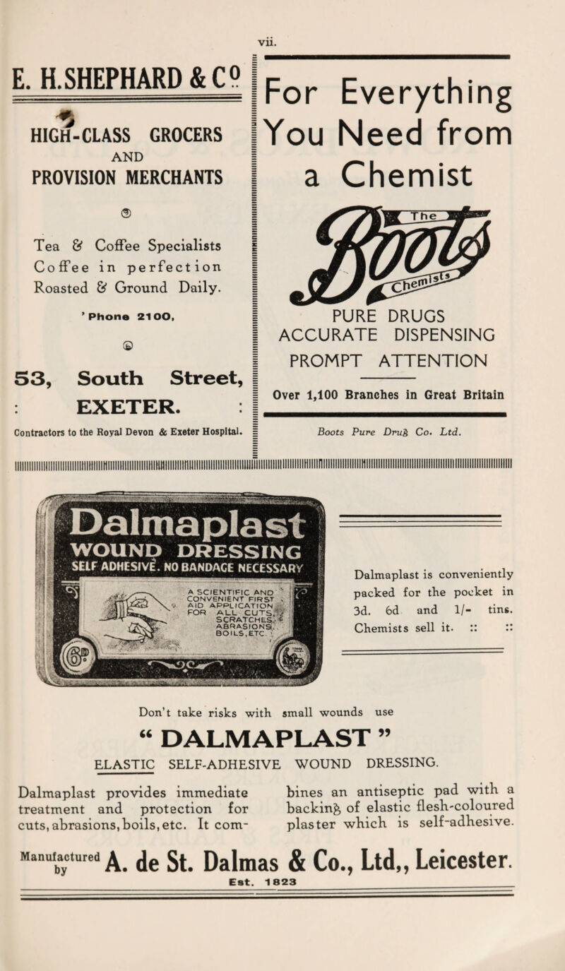 E. H.SHEPHARD&C9 HIGH-CLASS GROCERS AND PROVISION MERCHANTS |For Everything (You Need from a Chemist <s> | Tea & Coffee Specialists | Coffee in perfection Roasted & Ground Daily. ’Phone 2100, © | S3, South Street, | EXETER. PURE DRUGS ACCURATE DISPENSING PROMPT ATTENTION Over 1,100 Branches in Great Britain Contractors to the Royal Devon & Exeter Hospital. = Boots Pure Drug Co. Ltd. llllllllllllllllllllllllllllllllllllltlllllllllllM ...HI.. A SCIENTIFIC AND CONVENIENT FIRST AID APPLICATION FOR ALL CUTS.' scratches.- ABRASIONS’. BOILS,ETC ’ WOUND DRESSING SELF ADHESIVE. NO BANDAGE NECESSARY Dalmaplast is conveniently packed for the pocket in 3d. 6d and 1/- tins. Chemists sell it- :: Don’t take risks with small wounds use “ DALMAPLAST ” ELASTIC SELF-ADHESIVE WOUND DRESSING. Dalmaplast provides immediate bines an antiseptic pad with a treatment and protection for backing, of elastic flesh-coloured cuts,abrasions,boils,etc. It com- plaster which is self-adhesive. Manufactured ^ Dalmas & Co., Ltd,, Leicester. Eat. 1823 _