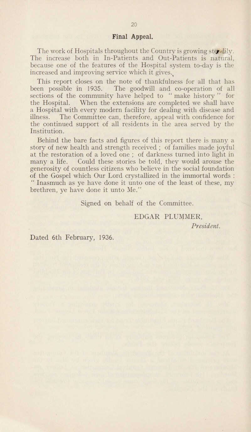 Final Appeal. The work of Hospitals throughout the Country is growing stonily. The increase both in In-Patients and Out-Patients is natural, because one of the features of the Hospital system to-day is the increased and improving service which it gives. This report closes on the note of thankfulness for all that has been possible in 1935. The goodwill and co-operation of all sections of the community have helped to “ make history ” for the Hospital. When the extensions are completed we shall have a Hospital with every modern facility for dealing with disease and illness. The Committee can, therefore, appeal with confidence for the continued support of all residents in the area served by the Institution. Behind the bare facts and figures of this report there is many a story of new health and strength received ; of families made joyful at the restoration of a loved one ; of darkness turned into light in many a life. Could these stories be told, they would arouse the generosity of countless citizens who believe in the social foundation of the Gospel which Our Lord crystallized in the immortal words : “ Inasmuch as ye have done it unto one of the least of these, my brethren, ye have done it unto Me.” Signed on behalf of the Committee. EDGAR PLUMMER, President. Dated 6th February, 1936.