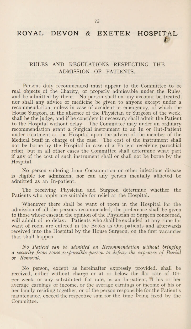 ROYAL DEVON & EXETER HOSPITAL RULES AND REGULATIONS RESPECTING THE ADMISSION OF PATIENTS. Persons duly recommended must appear to the Committee to be real objects of the Charity, or properly admissable under the Rules, and be admitted by them. No person shall on any account be treated, nor shall any advice or medicine be given to anyone except under a recommendation, unless in case of accident or emergency, of which the House Surgeon, in the absence of the Physician or Surgeon of the week, shall be the judge, and if he considers it necessary shall admit the Patient to the Hospital without delay. The Committee may under an ordinary recommendation grant a Surgical instrument to an In or Out-Patient under treatment at the Hospital upon the advice of the member of the Medical Stall in charge of the case. The cost of the instrument shall not be borne by the Hospital in case of a Patient receiving parochial relief, but in all other cases the Committee shall determine what part if any of the cost of such instrument shall or shall not be borne by the Hospital. No person suffering from Consumption or other infectious disease is eligible for admission, nor can any person mentally afflicted be admitted as an In-patient. The receiving Physician and Surgeon determine whether the Patients who apply are suitable for relief at the Hospital. Whenever there shall be want of room in the Hospital for the admission of all the persons recommended, the preference shall be given to those whose cases in the opinion of the Physician or Surgeon concerned, will admit of no delay. Patients who shall be excluded at any time for want of room are entered in the Books as Out-patients and afterwards received into the Hospital by the House Surgeon, on the first vacancies that shall happen. No Patient can be admitted on Recommendation without bringing a security from some responsible person to defray the expenses of Burial or Removal. No person, except as hereinafter expressly provided, shall be received, either without charge or at or below the flat rate of 10/- per week, or any substituted flat rate, as an In-patient, if his or her average earnings or income, or the average earnings or income of his or her family residing together, or of the person responsible for the Patient’s maintenance, exceed the respective sum for the time being fixed by the Committee.