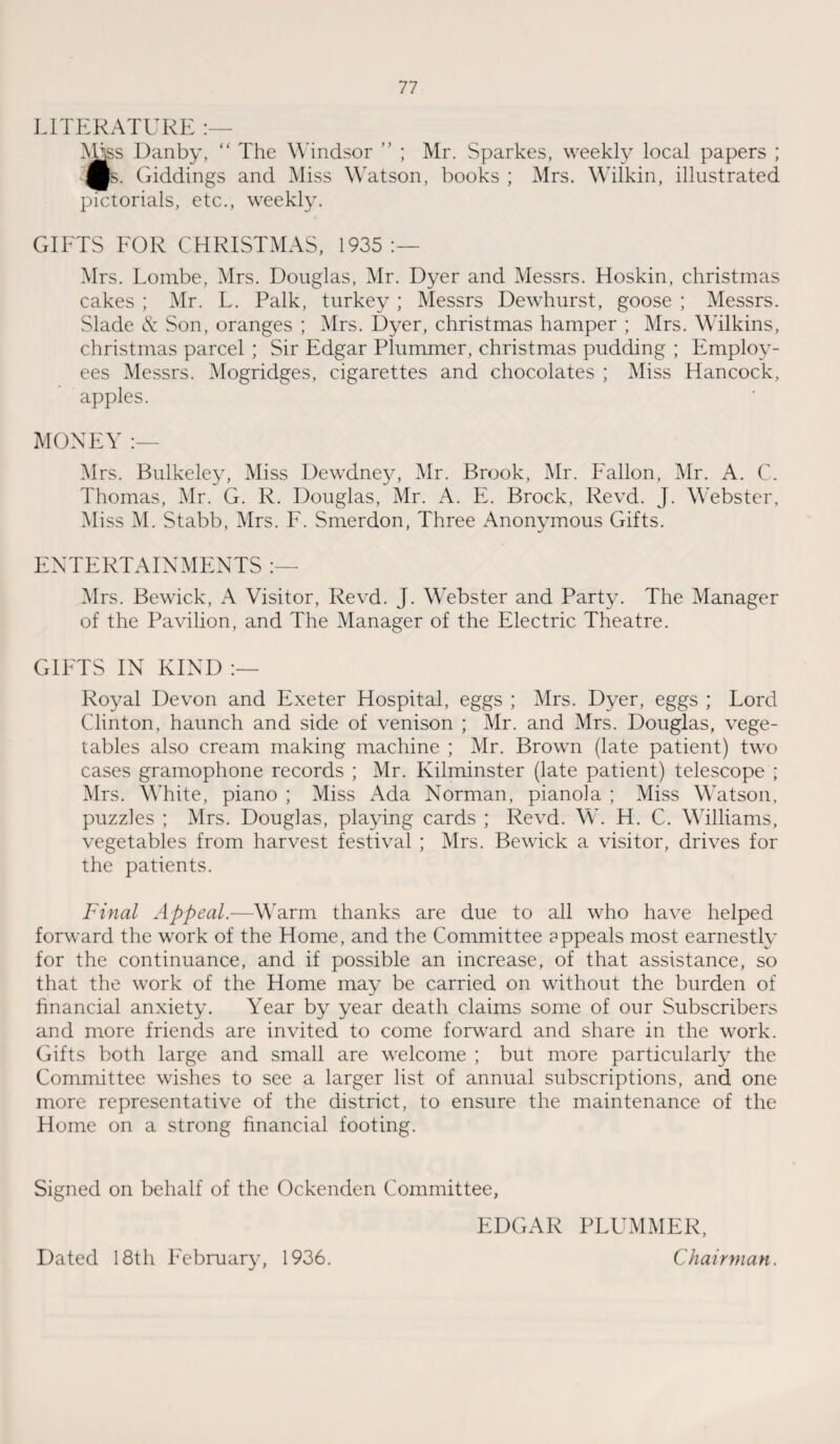 LITERATURE Miss Danby, “ The Windsor ” ; Mr. Sparkes, weekly local papers ; £s. Giddings and Miss Watson, books ; Mrs. Wilkin, illustrated pictorials, etc., weekly. GIFTS FOR CHRISTMAS, 1935:— Mrs. Lombe, Mrs. Douglas, Mr. Dyer and Messrs. Hoskin, Christmas cakes ; Mr. L. Talk, turkey ; Messrs Dewhurst, goose ; Messrs. Slade cS: Son, oranges ; Mrs. Dyer, Christmas hamper ; Mrs. Wilkins, Christmas parcel ; Sir Edgar Plummer, Christmas pudding ; Employ¬ ees Messrs. Mogridges, cigarettes and chocolates ; Miss Hancock, apples. MONEY :— Mrs. Bulkeley, Miss Dewdney, Mr. Brook, Mr. Fallon, Mr. A. C. Thomas, Mr. G. R. Douglas, Mr. A. E. Brock, Revd. J. Webster, Miss M. Stabb, Mrs. F. Smerdon, Three Anonymous Gifts. ENTERTAINMENTS :— Mrs. Bewick, A Visitor, Revd. J. Webster and Party. The Manager of the Pavilion, and The Manager of the Electric Theatre. GIFTS IN KIND Royal Devon and Exeter Hospital, eggs ; Mrs. Dyer, eggs ; Lord Clinton, haunch and side of venison ; Mr. and Mrs. Douglas, vege¬ tables also cream making machine ; Mr. Brown (late patient) two cases gramophone records ; Mr. Kilminster (late patient) telescope ; Mrs. White, piano ; Miss Ada Norman, pianola ; Miss Watson, puzzles ; Mrs. Douglas, playing cards ; Revd. W. H. C. Williams, vegetables from harvest festival ; Mrs. Bewick a visitor, drives for the patients. Final Appeal.—Warm thanks are due to all who have helped forward the work of the Home, and the Committee appeals most earnestly for the continuance, and if possible an increase, of that assistance, so that the work of the Home may be carried on without the burden of financial anxiety. Year by year death claims some of our Subscribers and more friends are invited to come forward and share in the work. Gifts both large and small are welcome ; but more particularly the Committee wishes to see a larger list of annual subscriptions, and one more representative of the district, to ensure the maintenance of the Home on a strong financial footing. Signed on behalf of the Ockenden Committee, EDGAR PLUMMER, Chairman. Dated 18th February, 1936.
