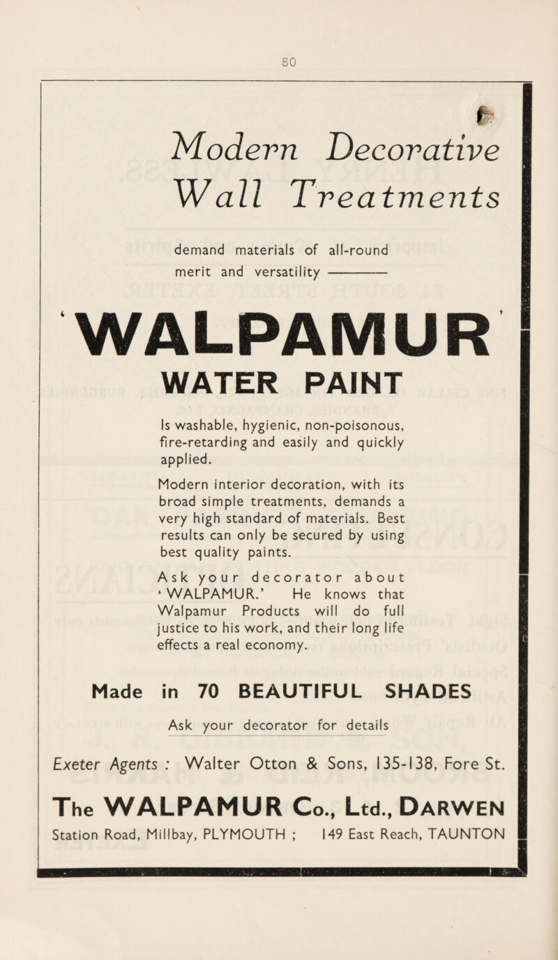 Modern Decorative w all Treatments demand materials of all-round merit and versatility -— WALPAMUR WATER PAINT Is washable, hygienic, non-poisonous, fire-retarding and easily and quickly applied. Modern interior decoration, with its broad simple treatments, demands a very high standard of materials. Best results can only be secured by using best quality paints. Ask your decorator about ‘WALPAMUR.’ He knows that Walpamur Products will do full justice to his work, and their long life effects a real economy. Made in 70 BEAUTIFUL SHADES Ask your decorator for details Exeter Agents : Walter Otton & Sons, 135-138, Fore St. The WALPAMUR Co., Ltd., Darwen Station Road, Millbay, PLYMOUTH ; 149 East Reach, TAUNTON m