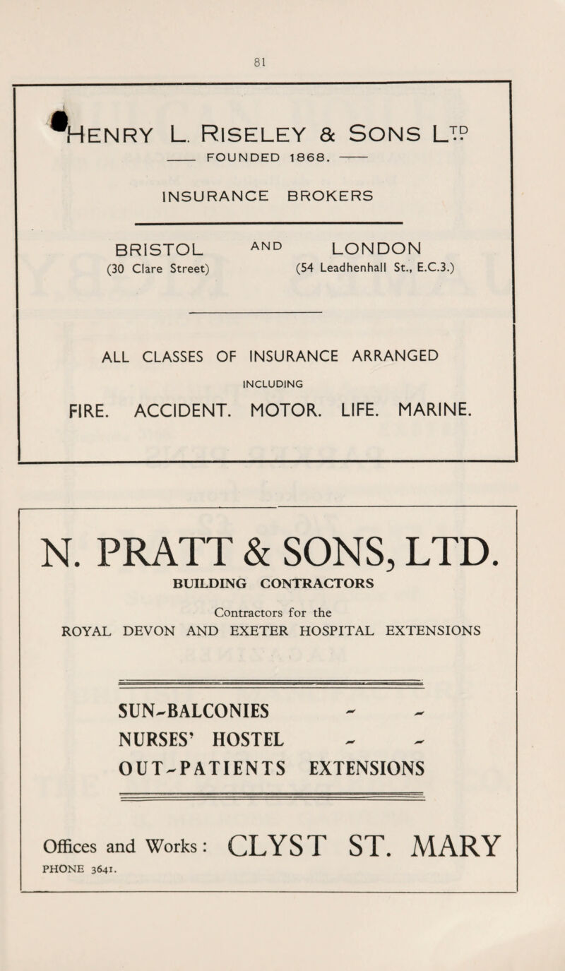 m Henry l. Riseley & Sons lip _ FOUNDED 1868. - INSURANCE BROKERS BRISTOL AND LONDON (30 Clare Street) (54 Leadhenhall St., E.C.3.) ALL CLASSES OF INSURANCE ARRANGED INCLUDING FIRE. ACCIDENT. MOTOR. LIFE. MARINE. N. PRATT & SONS, LTD. BUILDING CONTRACTORS Contractors for the ROYAL DEVON AND EXETER HOSPITAL EXTENSIONS SUN-BALCONIES NURSES’ HOSTEL OUT-PATIENTS EXTENSIONS Offices and Works : CLYST ST. MARY PHONE 3641.
