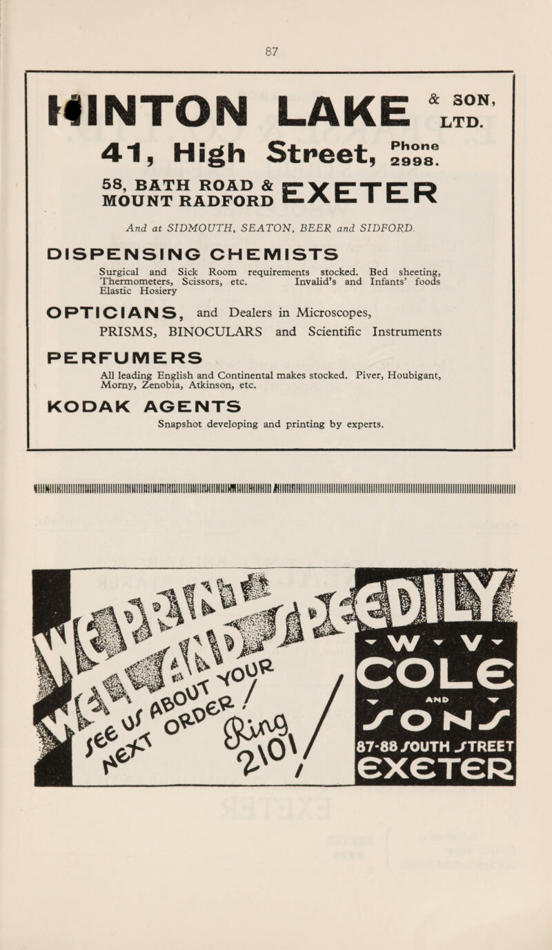 HINTON LAKE & SON, LTD. 41, High Street, 2998s 58, BATH ROAD & KTYTTr D MOUNT RADFORD C-AC- ■ C- And at SIDMOUTH, SEATON, BEER and SIDFORD. DISPENSING CHEMISTS Surgical and Sick Room requirements stocked. Bed sheeting. Thermometers, Scissors, etc. Invalid’s and Infants’ foods Elastic Hosiery OPTICIANS, and Dealers in Microscopes, PRISMS, BINOCULARS and Scientific Instruments PERFUMERS All leading English and Continental makes stocked. Piver, Houbigant, Morny, Zenobia, Atkinson, etc. KODAK AGENTS Snapshot developing and printing by experts.