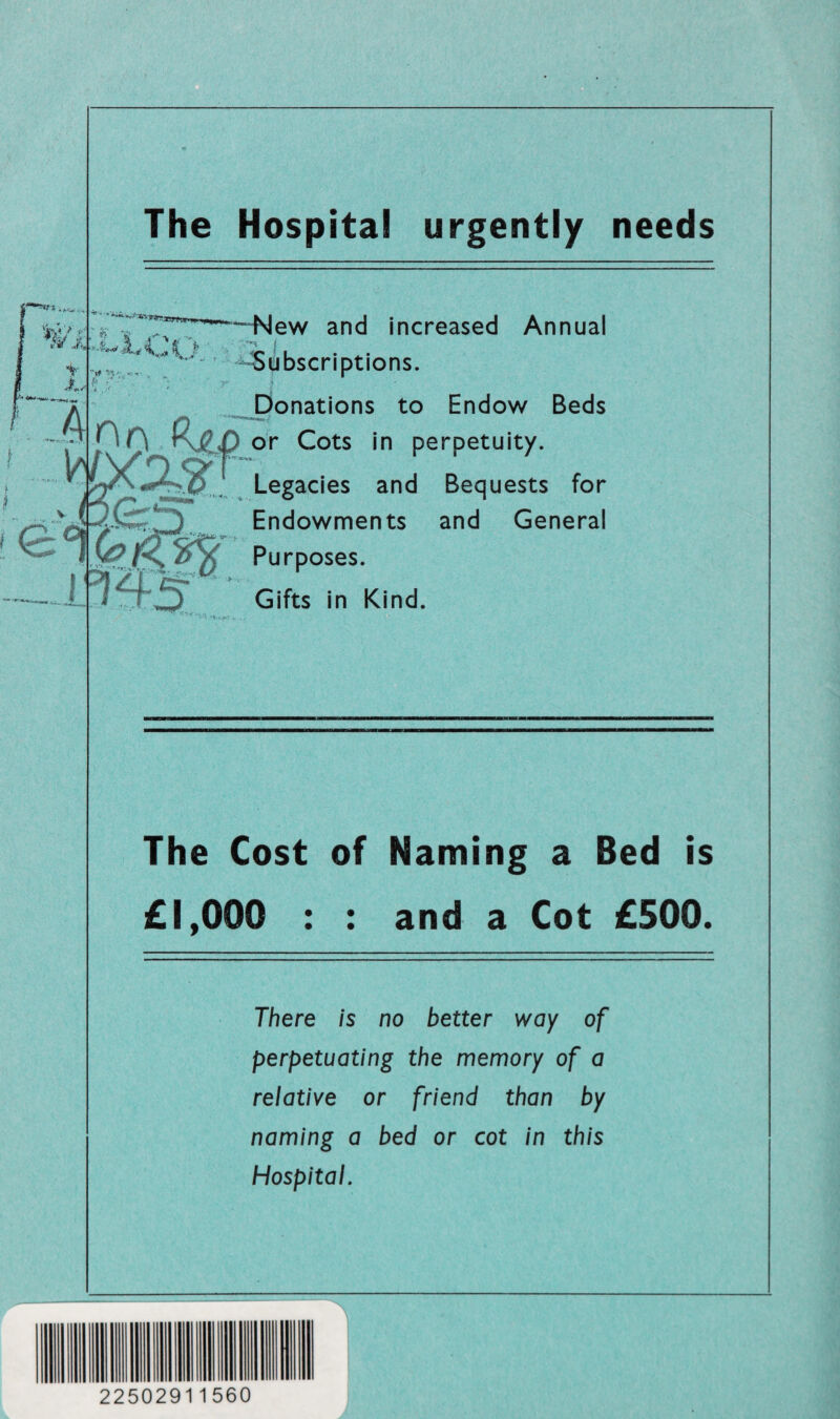 The Hospital urgently needs «> c *'■4 ir —New and increased Annual Subscriptions. Donations to Endow Beds .0 0_ K&p or Cots in perpetuity. Legacies and Bequests for Endowments and General Purposes. Gifts in Kind. The Cost of Naming a Bed is £1,000 : : and a Cot £500. There is no better way of perpetuating the memory of a relative or friend than by naming a bed or cot in this Hospital. 22502911560