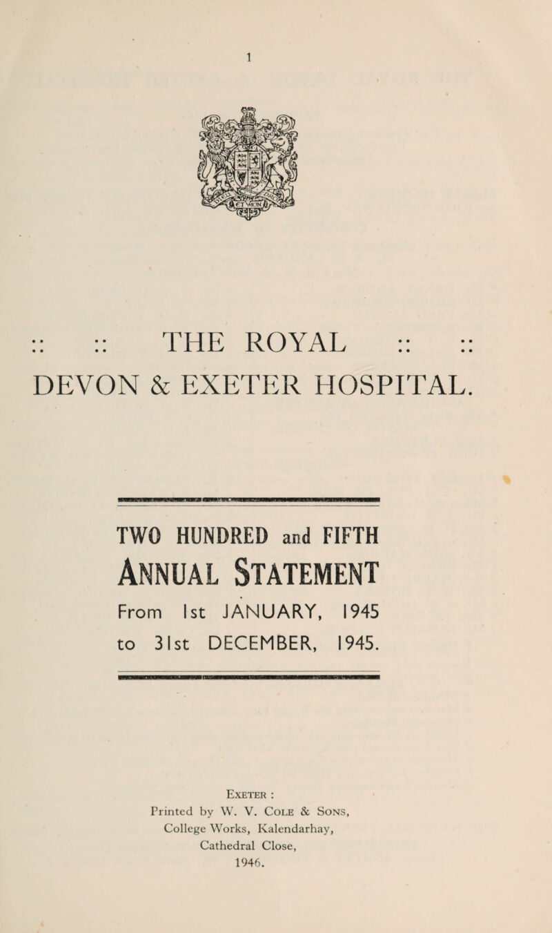:: :: THE ROYAL :: :: DEVON & EXETER HOSPITAL. TWO HUNDRED and FIFTH Annual Statement From 1st JANUARY, 1945 to 31st DECEMBER, 1945. Exeter : Printed by W. V. Cole & Sons, College Works, Kalendarhay, Cathedral Close, 1946.