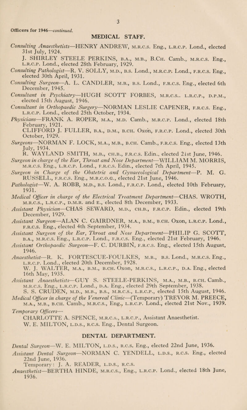 Officers for 1946—continued. MEDICAL STAFF. Consulting Anaesthetists—HENRY ANDREW, m.r.c.s. Eng., l.r.c.p. Lond., elected 31st July, 1924. J. SHIRLEY STEELE PERKINS, b.a., m.b., B.Ch. Camb., m.r.c.s. Eng., l.r.c.p. Lond., elected 28th February, 1929. Consulting Pathologist—R. V. SOLLY, m.d., b.s. Lond., M.R.C.P4 Lond., f.r.c.s. Eng., elected 30th April, 1931. Consulting Surgeon—A. L. CANDLER, m.b., b.s. Lond., f.r.c.s. Eng., elected 6th December, 1945. Consultant in Psychiatry—HUGH SCOTT FORBES, m.r.c.s.. l.r.c.p., d.p.m., elected 15th August, 1946. Consultant in Orthopaedic Surgery—NORMAN LESLIE CAPENER, f.r.c.s. Eng., l. r.c.p. Lond., elected 25th October, 1934. Physicians—FRANK A. ROPER, m.a., m.d. Camb., m.r.c.p. Lond., elected 18th February, 1921. CLIFFORD J. FULLER, b.a., d.m., b.ch. Oxon, f.r.c.p. Lond., elected 30th October, 1929. Surgeons—NORMAN F. LOCK, m.a., m.b., b.ch. Camb., f.r.c.s. Eng., elected 13th July, 1934. R. WAYLAND SMITH, m.b., ch.b., f.r.c.s. Edin.. elected 21st June, 1946. Surgeon in charge of the Ear, Throat and Nose Department—WILLIAM M. MORRIS, m. r.c.s. Eng., l.r.c.p. Lond., f.r.c.s. Edin., elected 7th April, 1945. Surgeon in Charge of the Obstetric and Gynaecological Department—P. M. G. RLJSSELL, f.r.c.s. Eng., m.r.c.o.g., elected 21st June, 1946. Pathologist—W. A. ROBB, m.d., b.s. Lond., f.r.c.p. Lond., elected 10th February, 1931. Medical Officer in charge of the Electrical Treatment Department—CHAS. WROTH, m.r.c.s., l.r.c.p., d.m.r. and E., elected 8th December, 1933. Assistant Physician—CHAS SEWARD, m.d., ch.b., f.r.c.p. Edin., elected 19th December, 1929. Assistant Surgeon—ALAN C. GAIRDNER, m.a., b.m., b.ch. Oxon, l.r.c.p. Lond., f.r.c.s. Eng., elected 4th September, 1934. Assistant Surgeon of the Ear, Throat and Nose Department—PHILIP G. SCOTT, b.a., m.r.c.s. Eng., l.r.c.p. Lond., f.r.c.s. Eng., elected 21st February, 1946. Assistant Orthopaedic Surgeoti—F. C. DURBlK, f.r.c.s. Eng., elected 15th August, 1946. Anaesthetist—R. K. FORTESCUE-FOULKES, m.b., b.s. Lond., m.r.c.s. Eng., l. r.c.p. Lond., elected 20th December, 1928. W. J. WALTER, m.a., b.m., b.ch. Oxon, m.r.c.s., l.r.c.p., d.a. Eng., elected 16th May, 1935. Assistant Anaesthetists—GUY S. STEELE-PERKINS, m.a., m.b., b.ch. Camb., m. r.c.s. Eng., l.r.c.p. Lond., d.a. Eng., elected 29th September, 1938. S. S. CRUDEN, m.d., m.b., B.s., m.r.c.s., l.r.c.p., elected 15th August, 1946. Medical Officer in charge of the Venereal Clinic—(Temporary) TREVOR M. PREECE, m.a., m.b., b.ch. Camb., m.r.c.s., Eng.,, l.r.c.p. Lond., elected 21st Nov., 1939. Temporary Officers— CHARLOTTE A. SPENCE, m.r.c.s., l.r.c.p., Assistant Anaesthetist. W. E. MILTON, l.d.s., r.c.s. Eng., Dental Surgeon. DENTAL DEPARTMENT. Dental Surgeon—W. E. MILTON, l.d.s., r.c.s. Eng., elected 22nd June, 1936. Assistant Dental Surgeon—NORMAN C. YENDELL, l.d.s., r.c.s. Eng., elected 22nd June, 1936. Temporary: J. A. READER, l.d.s., r.c.s. Anaesthetist—BERTHA IIINDE, m.r.c.s., Eng., l.r.c.p. Lond., elected 18th June, 1936.