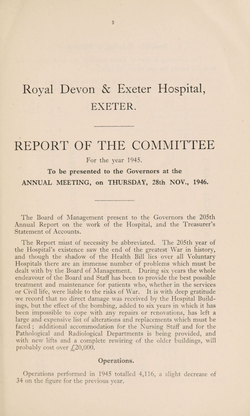 Royal Devon & Exeter Hospital, EXETER. REPORT OF THE COMMITTEE For the year 1945. To be presented to the Governors at the ANNUAL MEETING, on THURSDAY, 28th NOV., 1946. The Board of Management present to the Governors the 205th Annual Report on the work of the Hospital, and the Treasurer’s Statement of Accounts. The Report must of necessity be abbreviated. The 205th year of the Hospital’s existence saw the end of the greatest War in history, and though the shadow of the Health Bill lies over all Voluntary Hospitals there are an immense number of problems which must be dealt with by the Board of Management. During six years the whole endeavour of the Board and Staff has been to provide the best possible treatment and maintenance for patients who, whether in the services or Civil life, were liable to the risks of War. It is with deep gratitude we record that no direct damage was received by the Hospital Build¬ ings, but the effect of the bombing, added to six years in which it has been impossible to cope with any repairs or renovations, has left a large and expensive list of alterations and replacements which must be faced ; additional accommodation for the Nursing Staff and for the Pathological and Radiological Departments is being provided, and with new lifts and a complete rewiring of the older buildings, will probably cost over /20,000. Operations. Operations performed in 1945 totalled 4,116, a slight decrease of 34 on the figure for the previous year.