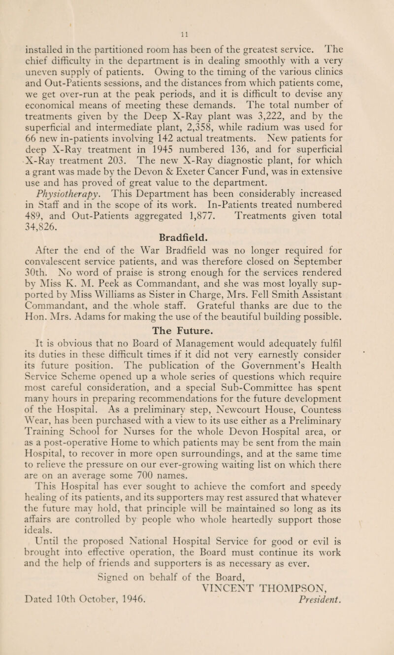 installed in the partitioned room has been of the greatest service. The chief difficulty in the department is in dealing smoothly with a very uneven supply of patients. Owing to the timing of the various clinics and Out-Patients sessions, and the distances from which patients come, we get over-run at the peak periods, and it is difficult to devise any economical means of meeting these demands. The total number of treatments given by the Deep X-Ray plant was 3,222, and by the superficial and intermediate plant, 2,358, while radium was used for 66 new in-patients involving 142 actual treatments. New patients for deep X-Ray treatment in 1945 numbered 136, and for superficial -X-Ray treatment 203. The new X-Ray diagnostic plant, for which a grant was made by the Devon & Exeter Cancer Fund, was in extensive use and has proved of great value to the department. Physiotherapy. This Department has been considerably increased in Staff and in the scope of its work. In-Patients treated numbered 489, and Out-Patients aggregated 1,877. Treatments given total 34,826. Bradfield. After the end of the War Bradfield was no longer required for convalescent service patients, and was therefore closed on September 30th. No word of praise is strong enough for the services rendered by Miss K. M. Peek as Commandant, and she was most loyally sup¬ ported by Miss Williams as Sister in Charge, Mrs. Fell Smith Assistant Commandant, and the whole staff. Grateful thanks are due to the Hon. Mrs. Adams for making the use of the beautiful building possible. The Future. It is obvious that no Board of Management would adequately fulfil its duties in these difficult times if it did not very earnestly consider its future position. The publication of the Government’s Health Service Scheme opened up a whole series of questions which require most careful consideration, and a special Sub-Committee has spent many hours in preparing recommendations for the future development of the Hospital. As a preliminary step, Newcourt House, Countess Wear, has been purchased with a view to its use either as a Preliminary Training School for Nurses for the whole Devon Hospital area, or as a post-operative Home to which patients may be sent from the main Hospital, to recover in more open surroundings, and at the same time to relieve the pressure on our ever-growing waiting list on which there are on an average some 700 names. This Hospital has ever sought to achieve the comfort and speedy healing of its patients, and its supporters may rest assured that whatever the future may hold, that principle will be maintained so long as its affairs are controlled by people who whole heartedly support those ideals. Until the proposed National Hospital Service for good or evil is brought into effective operation, the Board must continue its work and the help of friends and supporters is as necessary as ever. Signed on behalf of the Board, VINCENT THOMPSON, Dated 10th October, 1946. President.