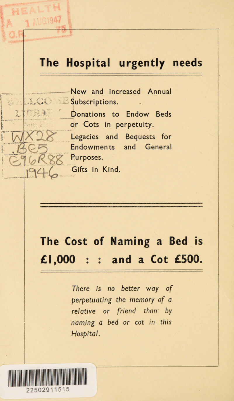 s W The Hospital urgently needs New and increased Annual •£ jf * kv V/*' Subscriptions. Donations to Endow Beds or Cots in perpetuity. Legacies and Bequests for Endowments and General Purp°ses- Gifts in Kind. The Cost of Naming a Bed is £1,000 : : and a Cot £500. There is no better way of perpetuating the memory of a relative or friend than by naming a bed or cot in this Hospital. 22502911515