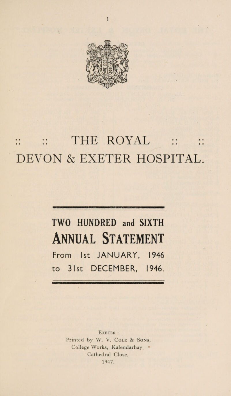 :: :: THE ROYAL :: :: DEVON & EXETER HOSPITAL. TWO HUNDRED and SIXTH Annual Statement From 1st JANUARY, 1946 to 31st DECEMBER, 1946. Exeter : Printed by W. V. Cole & Sons, College Works, Kalendarhay, • Cathedral Close, 1947.