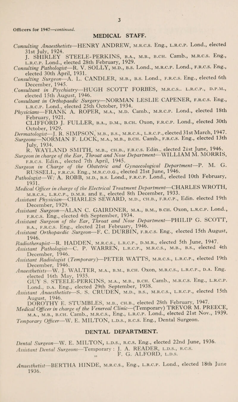 Officers for 1947—continued. MEDICAL STAFF. Consulting Anaesthetists—HENRY ANDREW, m.r.c.s. Eng., l.r.c.p. Lond., elected 31st July, 1924. J. SHIRLEY STEELE-PERKINS, b.a., m.b., b.ch. Camb., m.r.c.s. Eng., l.r.c.p. Lond., elected 28th February, 1929. Consulting Pathologist—R. V. SOLLY, m.d., b.s. Lond., m.r.c.p. Lond., f.r.c.s. Eng., elected 30th April, 1931. Consulting Surgeon—A. L. CANDLER, m.b., b.s. Lond., f.r.c.s. Eng., elected 6th December 1945. Consultant in Psychiatry—HUGH SCOTT TORBES, m.r.c.s.. l.r.c.p., d.p.m., elected 15th August, 1946. Consultant in Orthopaedic Surgery—NORMAN LESLIE CAPENER, f.r.c.s. Eng., l. r.c.p. Lond., elected 25th October, 1934. Physicians—FRANK A. ROPER, m.a., m.d. Camb., m.r.c.p. Lond., elected 18th February, 1921. CLIFFORD J. FULLER, b.a., d.m., b.ch. Oxon, f.r.c.p. Lond., elected 30th October, 1929. Dermatologist—J. R. SIMPSON, m.b., b.s., m.r.c.s., l.r.c.p., elected 31st March, 1947. Surgeons—NORMAN F. LOCK, m.a., m.b., b.ch. Camb., f.r.c.s. Eng., elected 13th July, 1934. R. WAYLAND SMITH, m.b., ch.b., f.r.c.s. Edin.. elected 2ist June, 1946. Surgeon in charge of the Ear, Throat and Nose Department WILLIAM M. MORRIS, f.r.c.s. Edin., elected 7th April, 1945. Surgeon in Charge of the Obstetric and Gynaecological Department—P. M. G. RUSSELL, f.r.c.s. Eng., m.r.c.o.g., elected 21st June, 1946. Pathologist—W. A. ROBB, m.d., b.s. Lond., f.r.c.p. Lond., elected 10th February, 1931. Medical Officer in charge of the Electrical Treatment Department CHARLES WROTH, m. r.c.s., l.r.c.p., d.m.r. and E., elected 8th December, 1933. Assistant Physician—CHARLES SEWARD, m.d., ch.b., f.r.c.p., Edin. elected 19th December, 1929. Assistant Surgeon—ALAN C. GAIRDNER, m.a., b.m., b.ch. Oxon, l.r.c.p. Lond., f.r.c.s. Eng., elected 4th September, 1934. Assistant Surgeon of the Ear, Throat and Nose Department PHILIP G. SCOTT, b.a., f.r.c.s. Eng., elected 21st February, 1946. Assistant Orthopaedic Surgeon—F. C. DURBIN, f.r.c.s. Eng., elected 15th August, 1946. Radiotherapist—R. HADDEN, m.r.c.s., l.r.c.p., d.m.r., elected 5th June, 1947. Assistant Pathologist—C. P. WARREN, l.r.c.p., m.r.c.s., m.b., b.s., elected 4th December, 1946. Assistant Radiologist {Temporary)—PETER WATTS, m.r.c.s., l.r.c.p., elected 19th December, 1946. Anaesthetists—W. J. WALTER, m.a., b.m., b.ch. Oxon, m.r.c.s., l.r.c.p., d.a. Eng. elected 16th Mav, 1935. GUY S. STEELE-PERKINS, m.a., m.b., b.ch. Camb., m.r.c.s. Eng., l.r.c.p. Lond., d.a. Eng., elected 29th September, 1938. Assistant Anaesthetists—S. S. CRUDEN, m.d., b.s., m.r.c.s., l.r.c.p., elected 15th August, 1946. DOROTHY E. STUMBLES, m.b., ch.b., elected 28th February, 1947. Medical Officer in charge of the Venereal Clinic—(Temporary) TREVOR M. PREECE, m.a., m.b., B.CH. Camb., M.R.C.S., Eng., l.r.c.p. Lond., elected 21st Nov., 1939. Temporary Officer—W. E. MILTON, l.d.s., r.c.s. Eng., Dental Surgeon. DENTAL DEPARTMENT. Dental Surgeon—W. E. MILTON, l.d.s., r.c.s. Eng., elected 22nd June, 1936. Assistant Dental Surgeons—Temporary : J. A. READER, l.d.s., r.c.s. „ ' F. G. ALFORD, l.d.s. Anaesthetist—BERTHA HINDE, m.r.c.s., Eng., l.r.c.p. Lond., elected 18th June 1936.