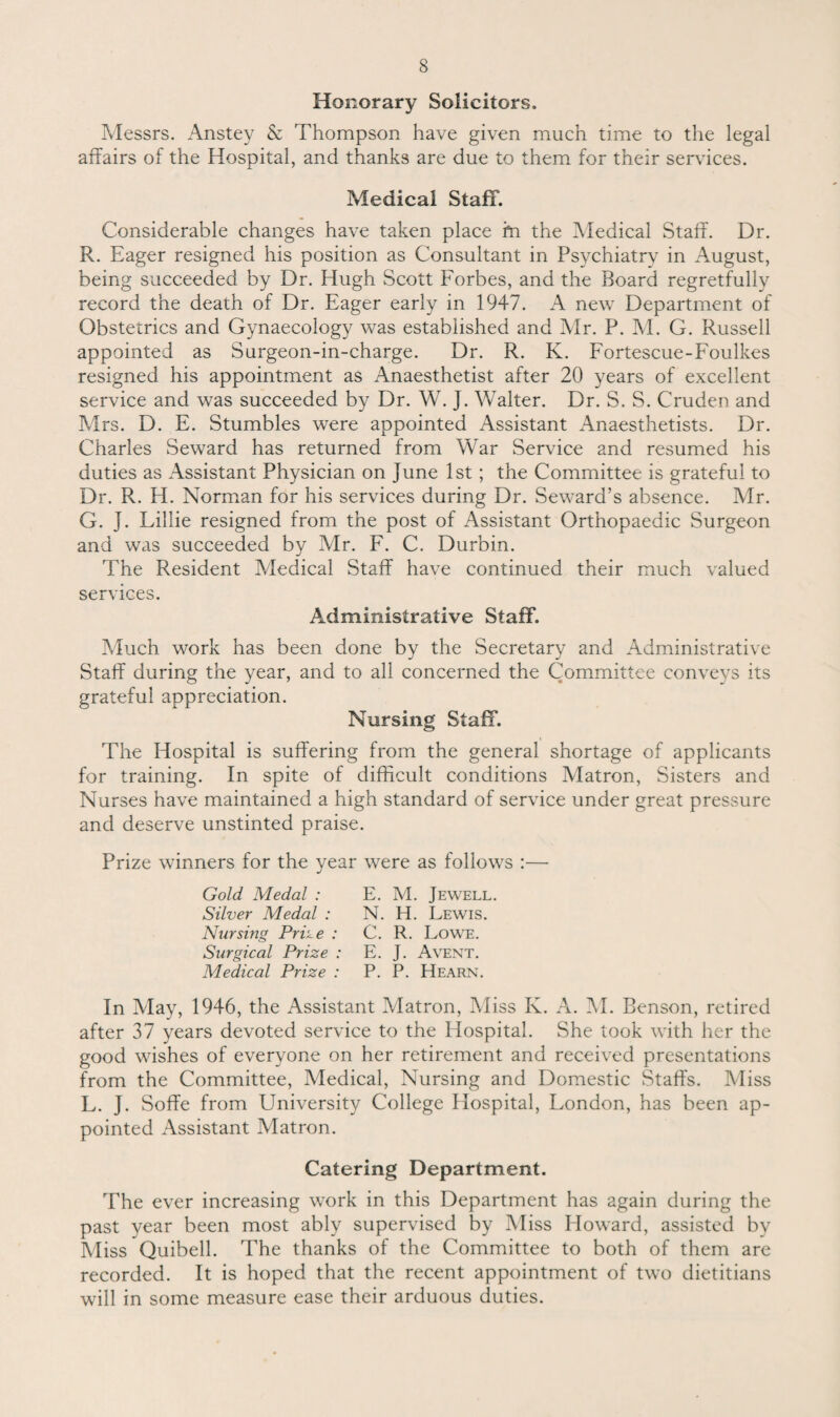 Honorary Solicitors. Messrs. Anstey & Thompson have given much time to the legal affairs of the Hospital, and thanks are due to them for their services. Medical Staff. Considerable changes have taken place hi the Medical Staff. Dr. R. Eager resigned his position as Consultant in Psychiatry in August, being succeeded by Dr. Hugh Scott Forbes, and the Board regretfully record the death of Dr. Eager early in 1947. A new Department of Obstetrics and Gynaecology was established and Mr. P. M. G. Russell appointed as Surgeon-in-charge. Dr. R. K. Fortescue-Foulkes resigned his appointment as Anaesthetist after 20 years of excellent service and was succeeded by Dr. W. J. Walter. Dr. S. S. Cruden and Mrs. D. E. Stumbles were appointed Assistant Anaesthetists. Dr. Charles Seward has returned from War Service and resumed his duties as Assistant Physician on June 1st; the Committee is grateful to Dr. R. H. Norman for his services during Dr. Seward’s absence. Air. G. J. Lillie resigned from the post of Assistant Orthopaedic Surgeon and was succeeded by Air. F. C. Durbin. The Resident Aledical Staff have continued their much valued services. Administrative Staff. Much work has been done by the Secretary and Administrative Staff during the year, and to all concerned the Committee conveys its grateful appreciation. Nursing Staff. The Hospital is suffering from the general shortage of applicants for training. In spite of difficult conditions Alatron, Sisters and Nurses have maintained a high standard of service under great pressure and deserve unstinted praise. Prize winners for the year were as follows :— Gold Medal : E. M. Jewell. Silver Medal : N. H. Lewis. Nursing Prike : C. R. Lowe. Surgical Prize : E. J. Avent. Medical Prize : P. P. Hearn. In Alay, 1946, the Assistant Matron, Aliss K. A. Al. Benson, retired after 37 years devoted service to the Hospital. She took with her the good wishes of everyone on her retirement and received presentations from the Committee, Medical, Nursing and Domestic Staffs. Miss L. J. Soffe from University College Hospital, London, has been ap¬ pointed Assistant Matron. Catering Department. The ever increasing work in this Department has 2gain during the past year been most ably supervised by Miss Howard, assisted by Miss Quibell. The thanks of the Committee to both of them are recorded. It is hoped that the recent appointment of two dietitians will in some measure ease their arduous duties.