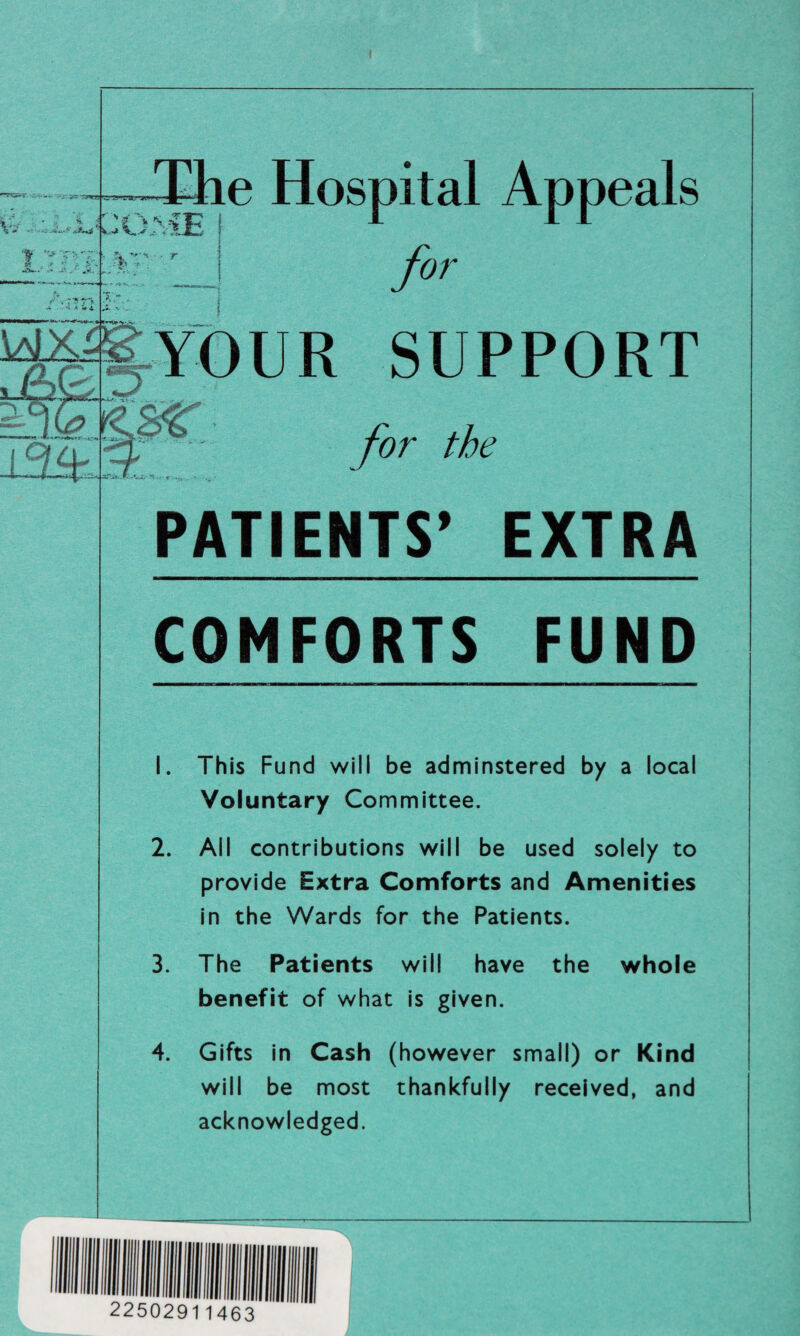 t i f v • %. ■ The Hospital Appeals COMEj 1 11 1 !. & **•'-* - . r i / --T _! jor ww Syour support H5-: '•3T for the PATIENTS’ EXTRA COMFORTS FUND 1. I his Fund will be adminstered by a local Voluntary Committee. 2. All contributions will be used solely to provide Extra Comforts and Amenities in the Wards for the Patients. 3. The Patients will have the whole benefit of what is given. 4. Gifts in Cash (however small) or Kind will be most thankfully received, and acknowledged.