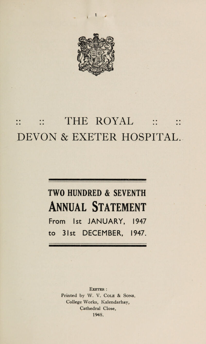0 :: :: THE ROYAL :: :: DEVON & EXETER HOSPITAL. TWO HUNDRED & SEVENTH Annual Statement From 1st JANUARY. 1947 to 31st DECEMBER, 1947. Exeter : Printed by W. V. Cole & Sons, College Works, Kalendarhay, Cathedral Close, 1948.