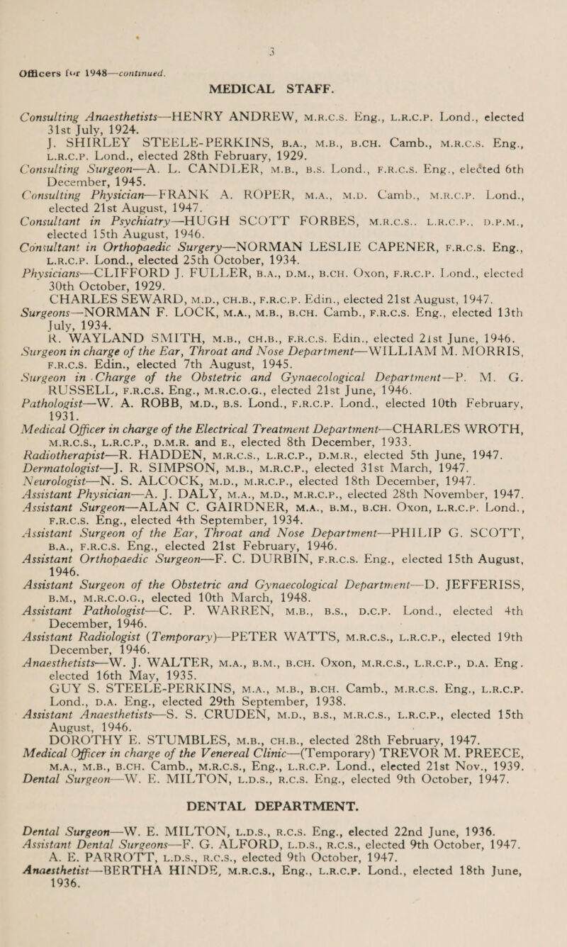 Officers for 1948—continued. MEDICAL STAFF. Consulting Anaesthetists—HENRY ANDREW, m.r.c.s. Eng., l.r.c.p. LoncJ., elected 31st July, 1924. J. SHIRLEY STEELE-PERKINS, b.a., m.b., b.ch. Camb., m.r.c.s. Eng., l.r.c.p. Lond., elected 28th February, 1929. Consulting Surgeon■—A. L. CANDLER, m.b., b.s. Lond., f.r.c.s. Eng., elected 6th December, 1945. Consulting Physician—FRANK A. ROPER, m.a., m.d. Camb., m.r.c.p. Lond., elected 21st August, 1947. Consultant in Psychiatry—HUGH SCOTT FORBES, m.r.c.s.. l.r.c.p.. d.p.m., elected 15th August, 1946. Consultant in Orthopaedic Surgery—NORMAN LESLIE CAPENER, f.r.c.s. Eng., l. r.c.p. Lond., elected 25th October, 1934. Physicians—CLIFFORD J. FULLER, b.a., d.m., b.ch. Oxon, f.r.c.p. Lond., elected 30th October, 1929. CHARLES SEWARD, m.d., ch.b., f.r.c.p. Iidin., elected 21st August, 1947. Surgeons—NORMAN F. LOCK, m.a., m.b., b.ch. Camb., f.r.c.s. Eng., elected 13th July, 1934. R. WAYLAND SMITH, m.b., ch.b., f.r.c.s. Edin.. elected 2ist June, 1946. Surgeon in charge of the Ear, Throat and Nose Department—WILLIAM M. MORRIS, f.r.c.s. Edin., elected 7th August, 1945. Surgeon in Charge of the Obstetric and Gynaecological Department—P. M. G. RUSSELL, f.r.c.s. Eng., m.r.c.o.g., elected 21st June, 1946. Pathologist—W. A. ROBB, m.d., b.s. Lond., f.r.c.p. Lond., elected 10th FTbruarv, 1931. Medical Officer in charge of the Electrical Treatment Department■—CHARLES WROTH, m. r.c.s., l.r.c.p., d.m.r. and e., elected 8th December, 1933. Radiotherapist—R. HADDEN, m.r.c.s., l.r.c.p., d.m.r., elected 5th June, 1947. Dermatologist—J. R. SIMPSON, m.b., m.r.c.p., elected 31st March, 1947. Neurologist—N. S. ALCOCK, m.d., m.r.c.p., elected 18th December, 1947. Assistant Physician—A. J. DALY, m.a., m.d., m.r.c.p., elected 28th November, 1947. Assistant Surgeon—ALAN C. GAIRDNER, m.a., b.m., b.ch. Oxon, l.r.c.p. Lond., f.r.c.s. Eng., elected 4th September, 1934. Assistant Surgeon of the Ear, Throat and Nose Department—PHILIP G. SCOTT, b.a., f.r.c.s. Eng., elected 21st February, 1946. Assistant Orthopaedic Surgeon—F. C. DURBIN, f.r.c.s. Eng., elected 15th August, 1946. Assistant Surgeon of the Obstetric and Gynaecological Department—D. JEFFERISS, b.m., m.r.c.o.g., elected 10th March, 1948. Assistant Pathologist—C. P. WARREN, m.b., b.s., d.c.p. Lond., elected 4th December, 1946. Assistant Radiologist (Temporary)—PETER WATTS, m.r.c.s., l.r.c.p., elected 19th December, 1946. Anaesthetists■—W. J. WALTER, m.a., b.m., b.ch. Oxon, m.r.c.s., l.r.c.p., d.a. Eng. elected 16th May, 1935. GUY S. STEELE-PERKINS, m.a., m.b., b.ch. Camb., m.r.c.s. Eng., l.r.c.p. Lond., d.a. Eng., elected 29th September, 1938. Assistant Anaesthetists—S. S. CRUDEN, m.d., b.s., m.r.c.s., l.r.c.p., elected 15th August, 1946. DOROTHY E. STUMBLES, m.b., ch.b., elected 28th February, 1947. Medical Officer in charge of the Venereal Clinic—(Temporary) TREVOR M. PREECE, m.a., m.b., b.ch. Camb., m.r.c.s., Eng., l.r.c.p. Lond., elected 21st Nov., 1939. Dental Surgeon—W. E. MILTON, l.d.s., r.c.s. Eng., elected 9th October, 1947. DENTAL DEPARTMENT. Dental Surgeon—W. E. MILTON, l.d.s., r.c.s. Eng., elected 22nd June, 1936. Assistant Dental Surgeons—F. G. ALFORD, l.d.s., r.c.s., elected 9th October, 1947. A. E. PARROTT, l.d.s., r.c.s., elected 9th October, 1947. Anaesthetist—BERTHA HINDE, m.r.c.s., Eng., l.r.c.p. Lond., elected 18th June, 1936.