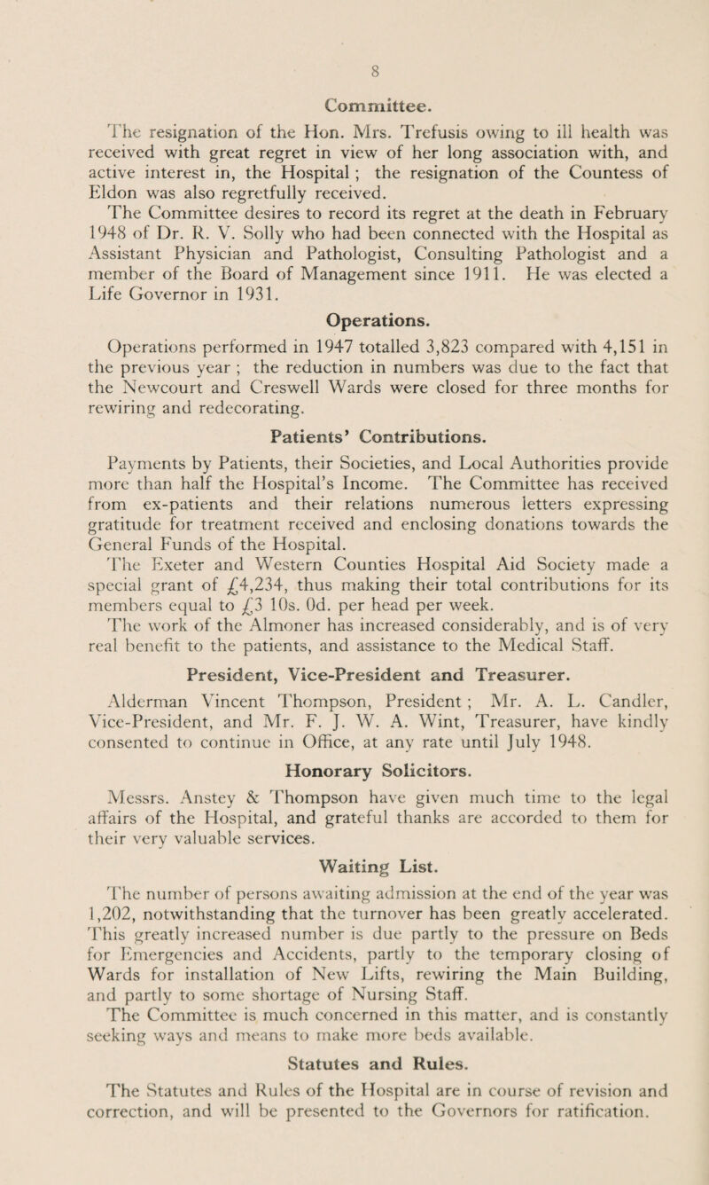 Committee. The resignation of the Hon. Mrs. Trefusis owing to ill health was received with great regret in view of her long association with, and active interest in, the Hospital ; the resignation of the Countess of Eldon was also regretfully received. The Committee desires to record its regret at the death in February 1948 of Dr. R. V. Solly who had been connected with the Hospital as Assistant Physician and Pathologist, Consulting Pathologist and a member of the Board of Management since 1911. He was elected a Life Governor in 1931. Operations. Operations performed in 1947 totalled 3,823 compared with 4,151 in the previous year ; the reduction in numbers was due to the fact that the Newcourt and Creswell Wards were closed for three months for rewiring and redecorating. Patients’ Contributions. Payments by Patients, their Societies, and Local Authorities provide more than half the Hospital’s Income. The Committee has received from ex-patients and their relations numerous letters expressing gratitude for treatment received and enclosing donations towards the General Funds of the Hospital. The Exeter and Western Counties Hospital Aid Society made a special grant of £4,234, thus making their total contributions for its members equal to £3 10s. Od. per head per week. The work of the Almoner has increased considerably, and is of very real benefit to the patients, and assistance to the Medical Staff. President, Vice-President and Treasurer. Alderman Vincent Thompson, President ; Mr. A. L. Candler, Vice-President, and Mr. F. J. W. A. Wint, Treasurer, have kindly consented to continue in Office, at any rate until July 1948. Honorary Solicitors. Messrs. Anstey & Thompson have given much time to the legal affairs of the Hospital, and grateful thanks are accorded to them for their very valuable services. Waiting List. The number of persons awaiting admission at the end of the year was 1,202, notwithstanding that the turnover has been greatly accelerated. This greatly increased number is due partly to the pressure on Beds for Emergencies and Accidents, partly to the temporary closing of Wards for installation of New Lifts, rewiring the Main Building, and partly to some shortage of Nursing Staff. The Committee is much concerned in this matter, and is constantly seeking ways and means to make more beds available. Statutes and Rules. The Statutes and Rules of the Hospital are in course of revision and correction, and will be presented to the Governors for ratification.