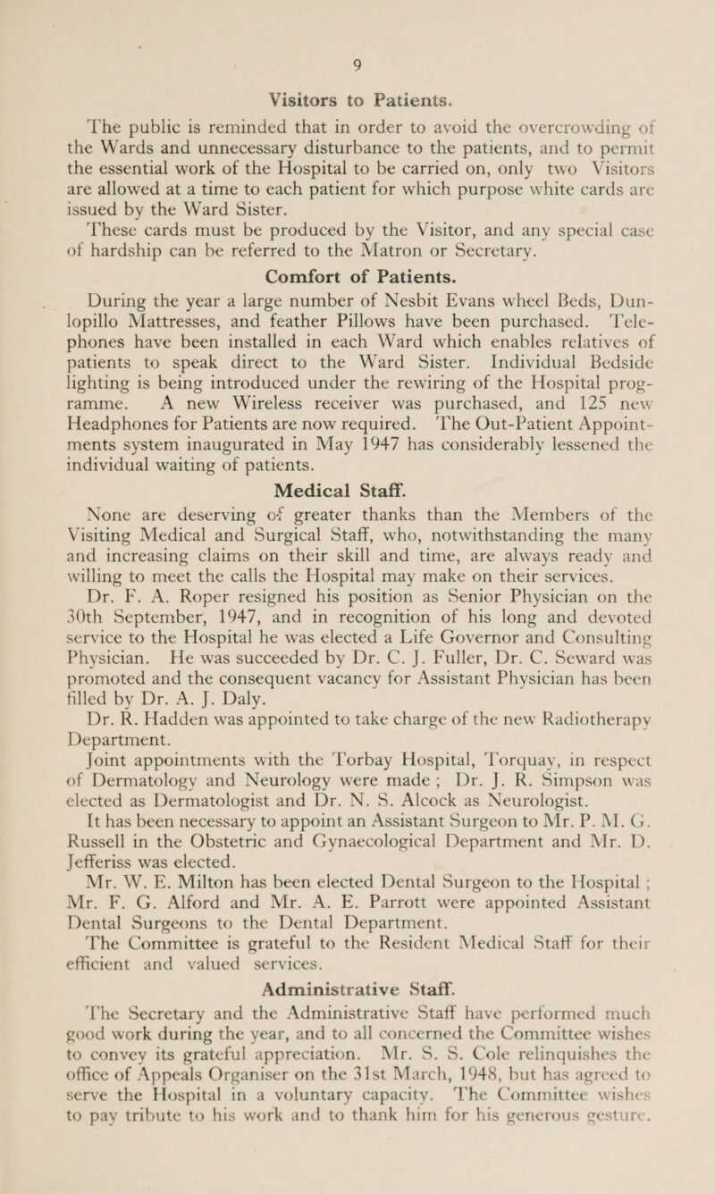 Visitors to Patients. The public is reminded that in order to avoid the overcrowding of the Wards and unnecessary disturbance to the patients, and to permit the essential work of the Hospital to be carried on, only two Visitors are allowed at a time to each patient for which purpose white cards are issued by the Ward Sister. These cards must be produced by the Visitor, and any special case of hardship can be referred to the Matron or Secretary. Comfort of Patients. During the year a large number of Nesbit Evans wheel Beds, Dun- lopillo Mattresses, and feather Pillows have been purchased. Tele¬ phones have been installed in each Ward which enables relatives of patients to speak direct to the Ward Sister. Individual Bedside lighting is being introduced under the rewiring of the Hospital prog¬ ramme. A new Wireless receiver was purchased, and 125 new Headphones for Patients are now required. The Out-Patient Appoint¬ ments system inaugurated in May 1947 has considerably lessened the individual waiting of patients. Medical Staff. None are deserving o*f greater thanks than the Members of the Visiting Medical and Surgical Staff, who, notwithstanding the many and increasing claims on their skill and time, are always ready and willing to meet the calls the Hospital may make on their services. Dr. F. A. Roper resigned his position as Senior Physician on the 30th September, 1947, and in recognition of his long and devoted service to the Hospital he was elected a Life Governor and Consulting Physician. He was succeeded by Dr. C. J. Fuller, Dr. C. Seward was promoted and the consequent vacancy for Assistant Physician has been filled by Dr. A. J. Daly. Dr. R. Hadden was appointed to take charge of the new Radiotherapy Department. Joint appointments with the Torbay Hospital, Torquay, in respect of Dermatology and Neurology were made ; Dr. J. R. Simpson was elected as Dermatologist and Dr. N. S. Alcock as Neurologist. It has been necessary to appoint an Assistant Surgeon to Mr. P. M. G. Russell in the Obstetric and Gynaecological Department and Mr. D. Jefferiss was elected. Mr. W. E. Milton has been elected Dental Surgeon to the Hospital ; Mr. F. G. Alford and Mr. A. E. Parrott were appointed Assistant Dental Surgeons to the Dental Department. The Committee is grateful to the Resident Medical Staff for their efficient and valued services. Administrative Staff'. The Secretary and the Administrative Staff have performed much good work during the year, and to all concerned the Committee wishes to convey its grateful appreciation. Mr. S. S. Cole relinquishes the office of Appeals Organiser on the 31st March, 1948, but has agreed to serve the Hospital in a voluntary capacity. The Committee wishes to pay tribute to his work and to thank him for his generous gesture.