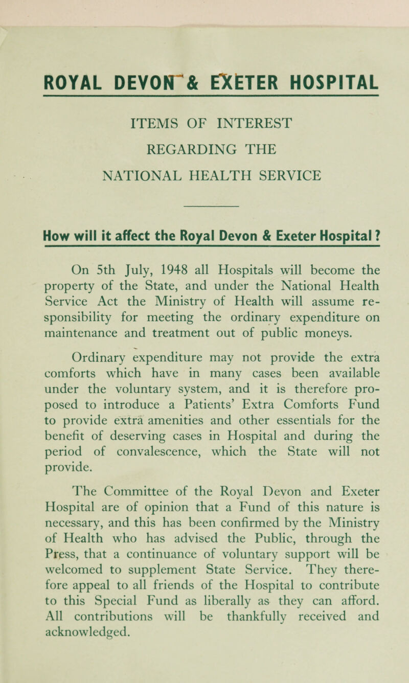 ROYAL DEYOfT& EXETER HOSPITAL ITEMS OF INTEREST REGARDING THE NATIONAL HEALTH SERVICE How will it affect the Royal Devon & Exeter Hospital ? On 5th July, 1948 all Hospitals will become the property of the State, and under the National Health Service Act the Ministry of Health will assume re¬ sponsibility for meeting the ordinary expenditure on maintenance and treatment out of public moneys. Ordinary expenditure may not provide the extra comforts which have in many cases been available under the voluntary system, and it is therefore pro¬ posed to introduce a Patients’ Extra Comforts Fund to provide extra amenities and other essentials for the benefit of deserving cases in Hospital and during the period of convalescence, which the State will not provide. The Committee of the Royal Devon and Exeter Hospital are of opinion that a Fund of this nature is necessary, and this has been confirmed by the Ministry of Health who has advised the Public, through the Press, that a continuance of voluntary support will be welcomed to supplement State Service. They there¬ fore appeal to all friends of the Hospital to contribute to this Special Fund as liberally as they can afford. All contributions will be thankfully received and acknowledged.