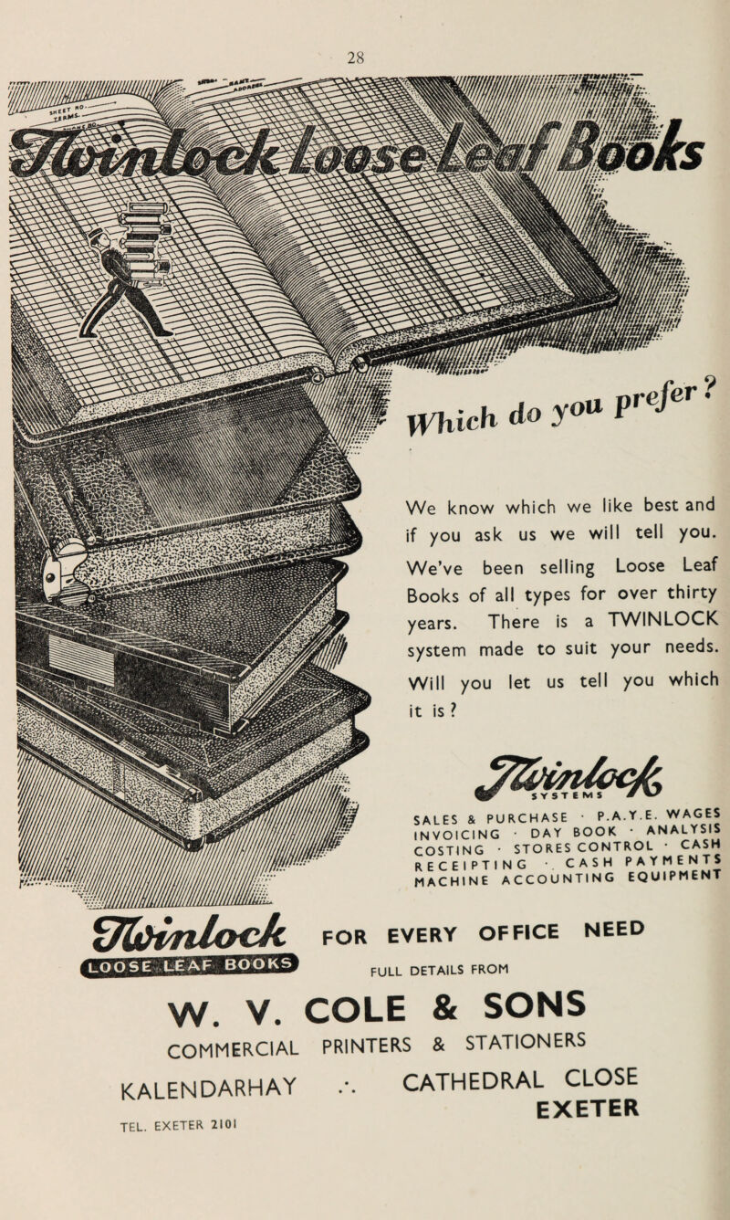 We know which we like best and if you ask us we will tell you. We’ve been selling Loose Leaf Books of all types for over thirty years. There is a TWINLOCK system made to suit your needs. Will you let us tell you which it is ? _ SYSTEMS SALES & PURCHASE • P.A.Y.E. WAGES INVOICING • DAY BOOK * ANALYSIS COSTING • STORES CONTROL • CASH RECEIPTING •. CASH PAYMENTS MACHINE ACCOUNTING EQUIPMENT fJ&bnlocJt FOR EVERY OFFICE NEED FULL DETAILS FROM LOOSE LEAF BOOKS W. V. COLE & SONS COMMERCIAL PRINTERS & STATIONERS KALENDARHAY CATHEDRAL CLOSE EXETER TEL. EXETER 2101