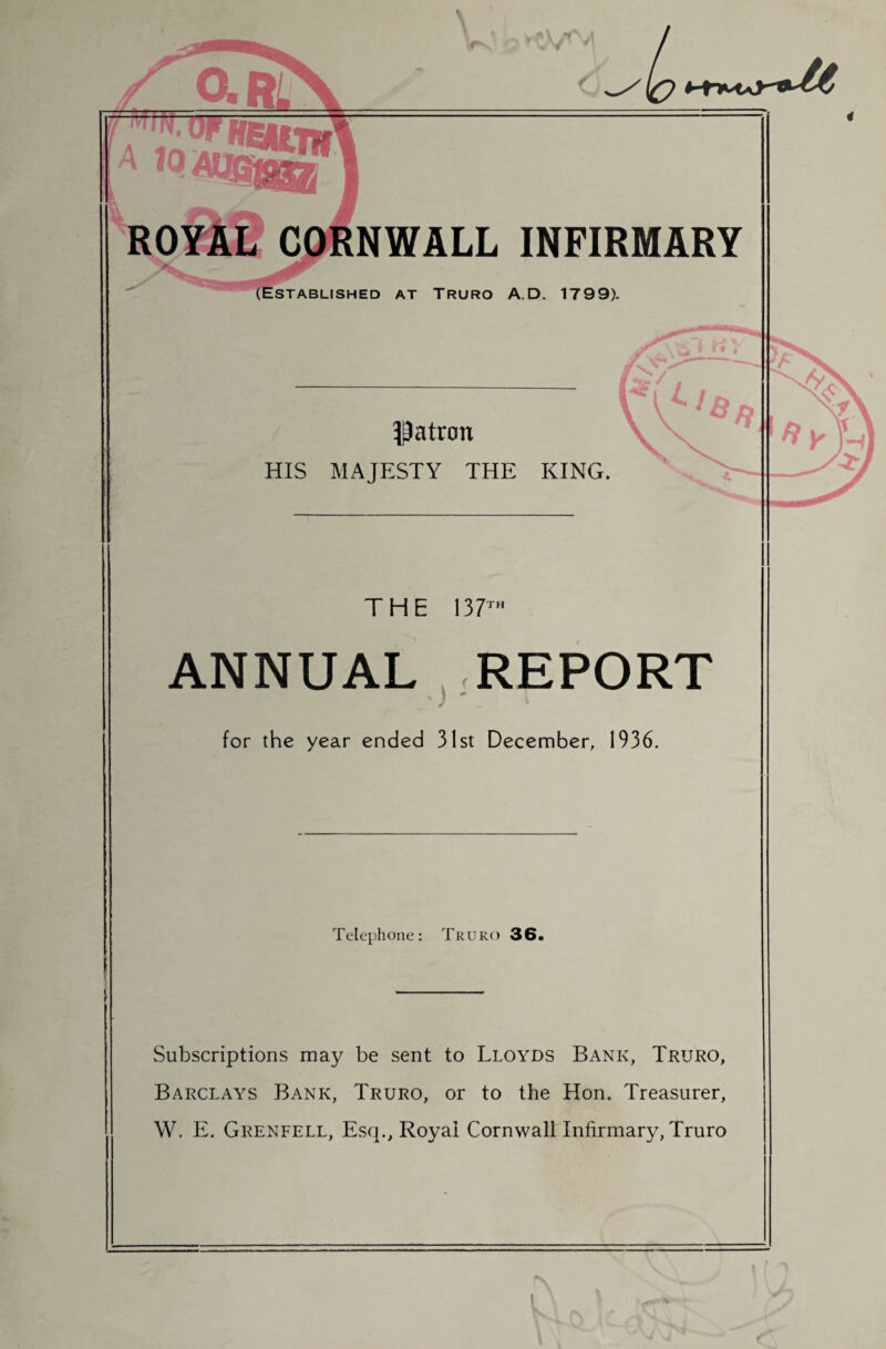 ROYAL CORNWALL INFIRMARY ^w (Established at Truro A.D. 1799). Patron HIS MAJESTY THE KING. THE 137™ ANNUAL REPORT •) ' for the year ended 31st December, 1936. Telephone: Truro 36. Subscriptions may be sent to Lloyds Bank, Truro, Barclays Bank, Truro, or to the Hon. Treasurer, W. E. Grenfell, Esq., Royal Cornwall Infirmary, Truro i