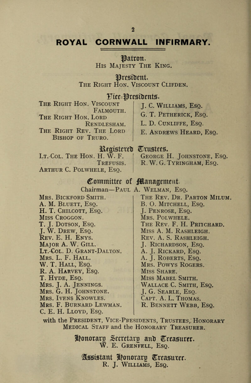 ROYAL CORNWALL INFIRMARY. patron. His Majesty The King. ^rrstoent. The Right Hon. Viscount Clifden. £uce=$resitient0. The Right Hon. Viscount Falmouth. The Right Hon. Lord Rendlesham. The Right Rev. The Lord Bishop of Truro. J. C. Williams, Esq. G. T. Petherick, Esq. L. D. Cunliffe, Eso. E. Andrews Heard, Esq. Ergtstctrti Srustfcs. Lt.-Col. The Hon. H. W. F. George H. Johnstone, Esq. Trefusis. R. W. G. Tyringham, Esq. Arthur C. Polwhele, Esq. &ommtttfc of JUanagcntent. Chairman—Paul A. Welman, Esq. The Rev. Dr. Parton Milum. B. O. Mitchell, Esq. J. Penrose, Esq. Mrs. Polwhele. Mrs. Bickford Smith. A. M. Bluett, Esq. H. T. Chilcott, Esq. Miss Croggon. T. J. Dotson, Esq. J. W. Drew, Esq. Rev. E, H. Enys. Major A. W. Gill. Lt.-Col. D. Grant-Dalton. Mrs. L. F. Hall. W. T. Hall, Esq. R. A. Harvey, Esq. T. Hyde, Esq. Mrs. J. A. Jennings. Mrs. G. H. Johnstone. Mrs. Ivens Knowles. Mrs. F. Burnard Lewman. C. E. H. Lloyd, Esq. The Rev. F. H. Pritchard. Miss A. M. Rashleigh. Rev. A. S. Rashleigh. J. Richardson, Esq. A. J. Rickard, Esq. A. J. Roberts, Esq. Mrs. Powys Rogers. Miss Share. Miss Mabel Smith. Wallace C. Smith, Esq. J. G. Searle, Esq. Capt. A. L. Thomas. R. Bennett Webb, Esq. with the President, Vice-Presidents, Trustees, Honorary Medical Staff and the Honorary Treasurer. ^onorarn Secretary anti treasurer. W. E. Grenfell, Esq. $tes»tstant ^onorarg STreastrar. R. J. Williams, Esq.