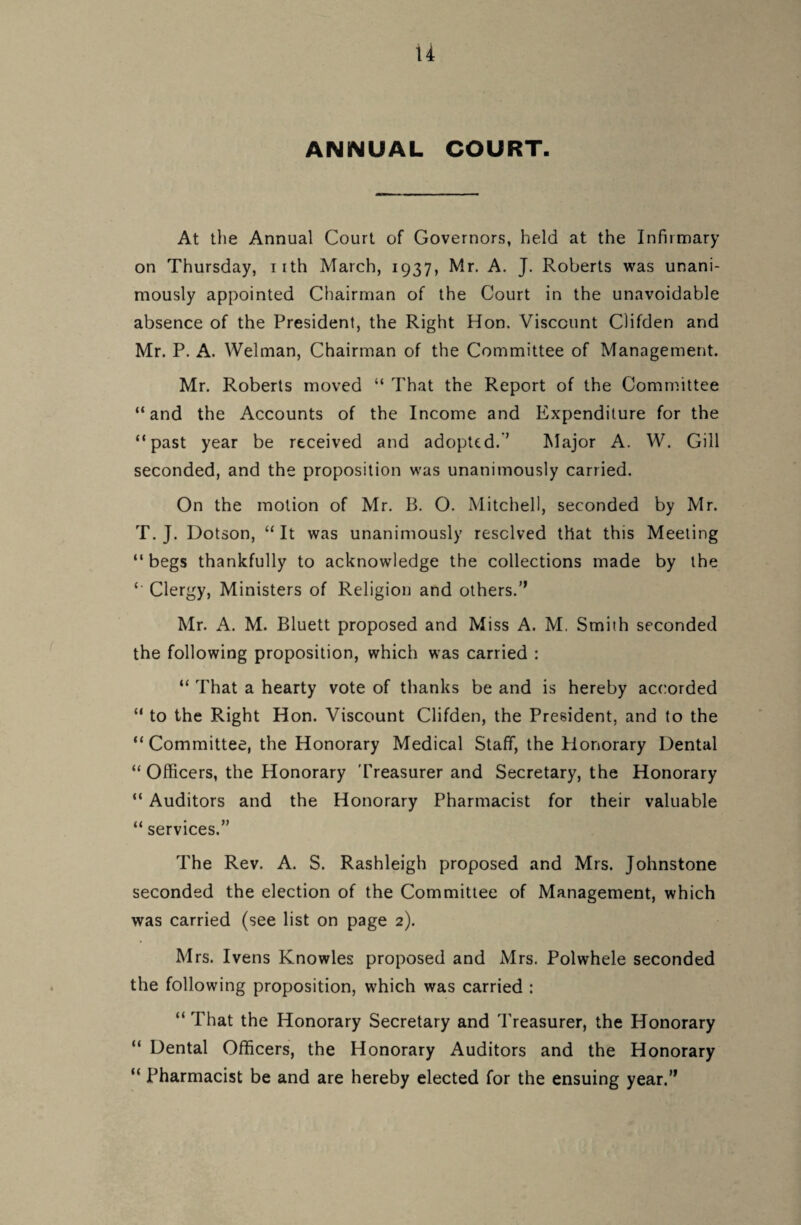 u ANNUAL COURT. At the Annual Court of Governors, held at the Infirmary on Thursday, irth March, 1937, Mr. A. J. Roberts was unani¬ mously appointed Chairman of the Court in the unavoidable absence of the President, the Right Hon. Viscount Clifden and Mr. P. A. Welman, Chairman of the Committee of Management. Mr. Roberts moved “ That the Report of the Committee “and the Accounts of the Income and Expenditure for the “past year be received and adopted.’’ Major A. W. Gill seconded, and the proposition was unanimously carried. On the motion of Mr. B. O. Mitchell, seconded by Mr. T. J. Dotson, “It was unanimously resolved that this Meeting “ begs thankfully to acknowledge the collections made by the *' Clergy, Ministers of Religion and others.” Mr. A. M. Bluett proposed and Miss A. M, Smith seconded the following proposition, which was carried : “ That a hearty vote of thanks be and is hereby accorded “ to the Right Hon. Viscount Clifden, the President, and to the “Committee, the Honorary Medical Staff, the Honorary Dental “ Officers, the Honorary Treasurer and Secretary, the Honorary “ Auditors and the Honorary Pharmacist for their valuable “ services.” The Rev. A. S. Rashleigh proposed and Mrs. Johnstone seconded the election of the Committee of Management, which was carried (see list on page 2). Mrs. Ivens Knowles proposed and Mrs. Polwhele seconded the following proposition, which was carried : “ That the Honorary Secretary and Treasurer, the Honorary “ Dental Officers, the Honorary Auditors and the Honorary “ Pharmacist be and are hereby elected for the ensuing year.”