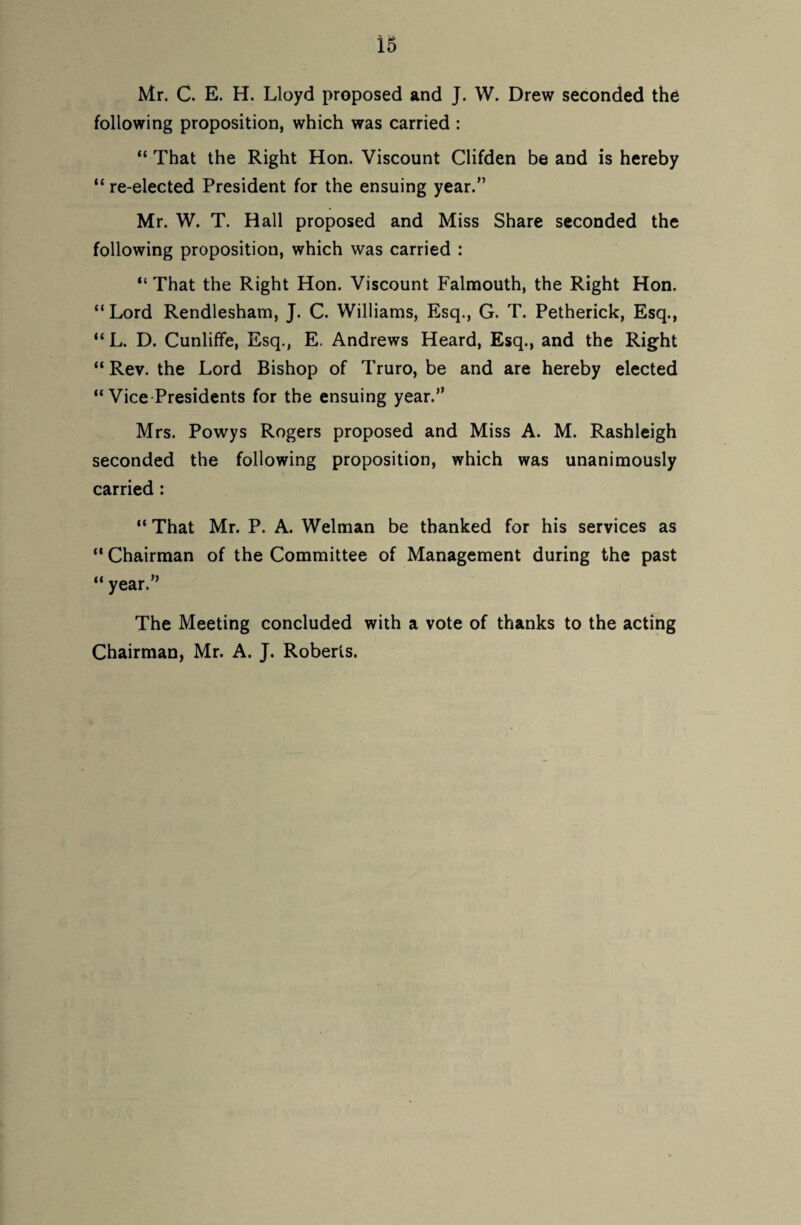 Mr. C. E. H. Lloyd proposed and J. W. Drew seconded the following proposition, which was carried : “ That the Right Hon. Viscount Clifden be and is hereby “ re-elected President for the ensuing year.” Mr. W. T. Hall proposed and Miss Share seconded the following proposition, which was carried : “ That the Right Hon. Viscount Falmouth, the Right Hon. “ Lord Rendlesham, J. C. Williams, Esq., G. T. Petherick, Esq., “ L. D. Cunliffe, Esq., E. Andrews Heard, Esq., and the Right “ Rev. the Lord Bishop of Truro, be and are hereby elected “Vice-Presidents for the ensuing year.” Mrs. Powys Rogers proposed and Miss A. M. Rashleigh seconded the following proposition, which was unanimously carried : “ That Mr. P. A. Welman be thanked for his services as “ Chairman of the Committee of Management during the past “ year.” The Meeting concluded with a vote of thanks to the acting Chairman, Mr. A. J. Roberts.