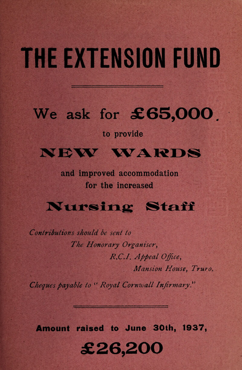 THE EXTENSION FUND We ask for £65,000. to provide and improved accommodation for the increased Contributions should be sent to The Honorary Organiser, R.C.I. Appeal Office, Mansion House, Truro. Cheques payable to <# Royal Cornwall Infirmary T Amount raised to June 30th, 1937, £26,200