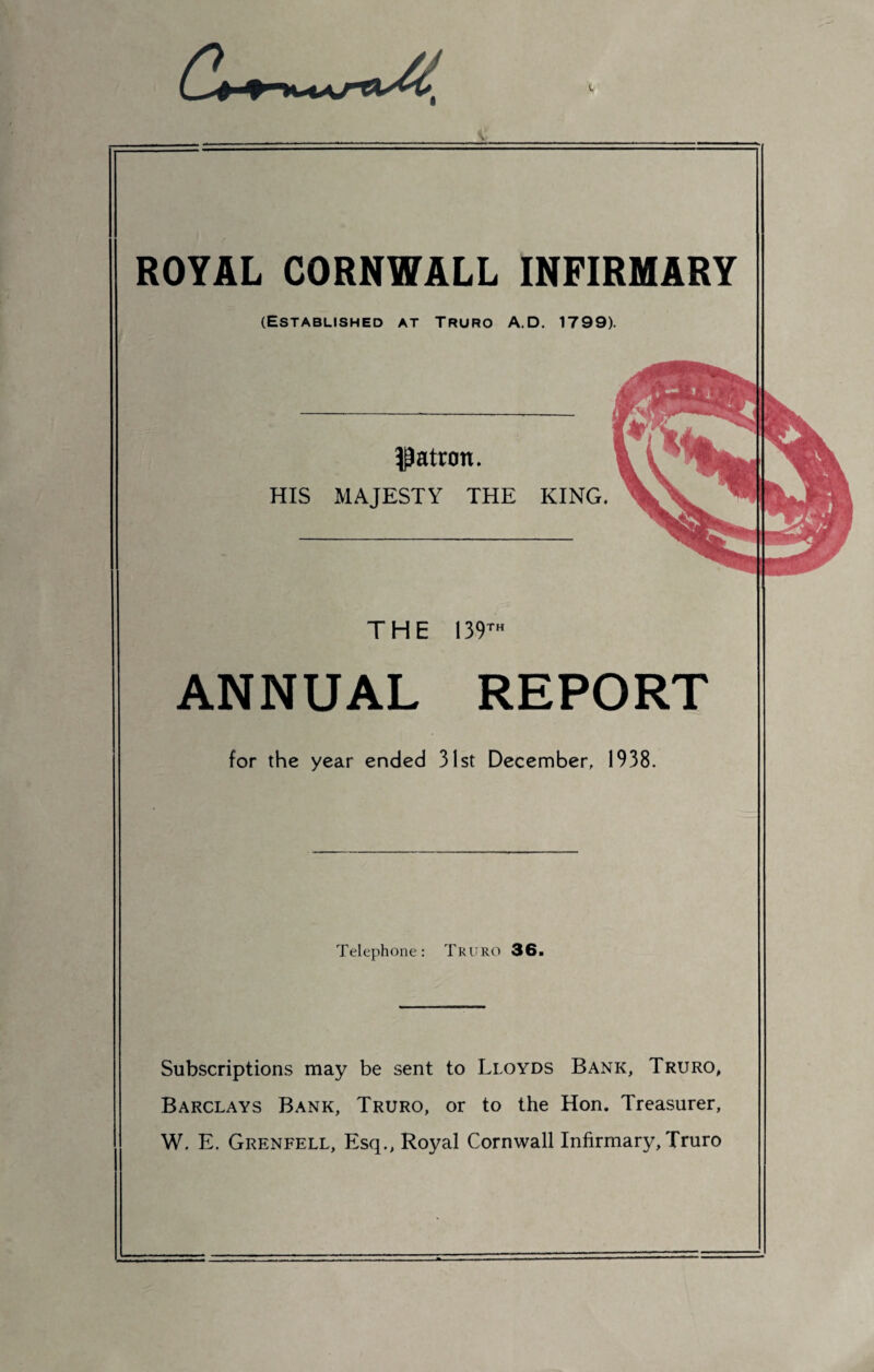 ^4 ROYAL CORNWALL INFIRMARY (Established at Truro A.D. 1799). patron. HIS MAJESTY THE KING. THE 139™ ANNUAL REPORT for the year ended 31st December. 1938. Telephone: Truro 36. Subscriptions may be sent to Lloyds Bank, Truro, Barclays Bank, Truro, or to the Hon. Treasurer, W. E. Grenfell, Esq., Royal Cornwall Infirmary, Truro