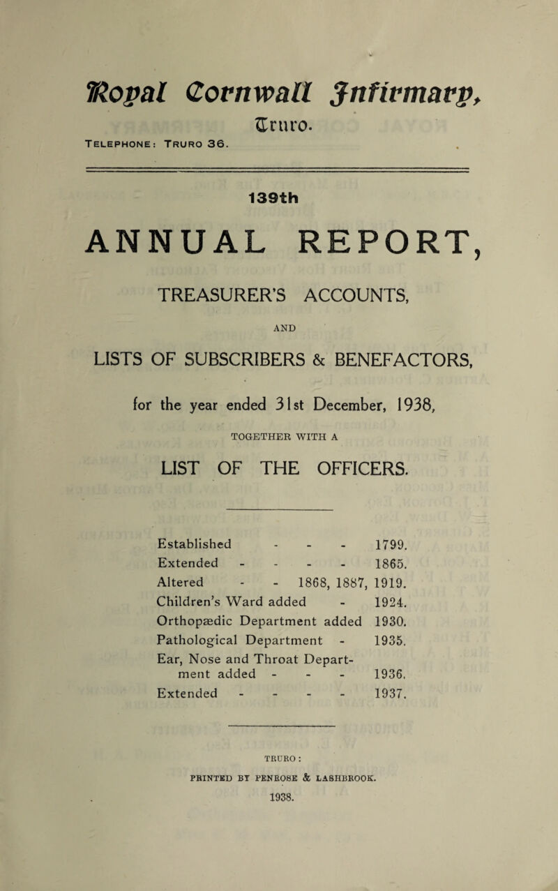 T&opal Cornwall $nfivmavp> Sr tiro. TELEPHONE: TRURO 36. 139th ANNUAL REPORT, TREASURER’S ACCOUNTS, AND LISTS OF SUBSCRIBERS & BENEFACTORS, for the year ended 31st December, 1938, TOGETHER WITH A LIST OF THE OFFICERS. Established - - - 1799. Extended - 1865. Altered - - 1868, 1887, 1919. Children’s Ward added - 1924. Orthopaedic Department added 1930. Pathological Department - 1935. Ear, Nose and Throat Depart¬ ment added - 1936. Extended - 1937. TRURO : PRINTED BY PENROSE & LASHBROOK. 1938.