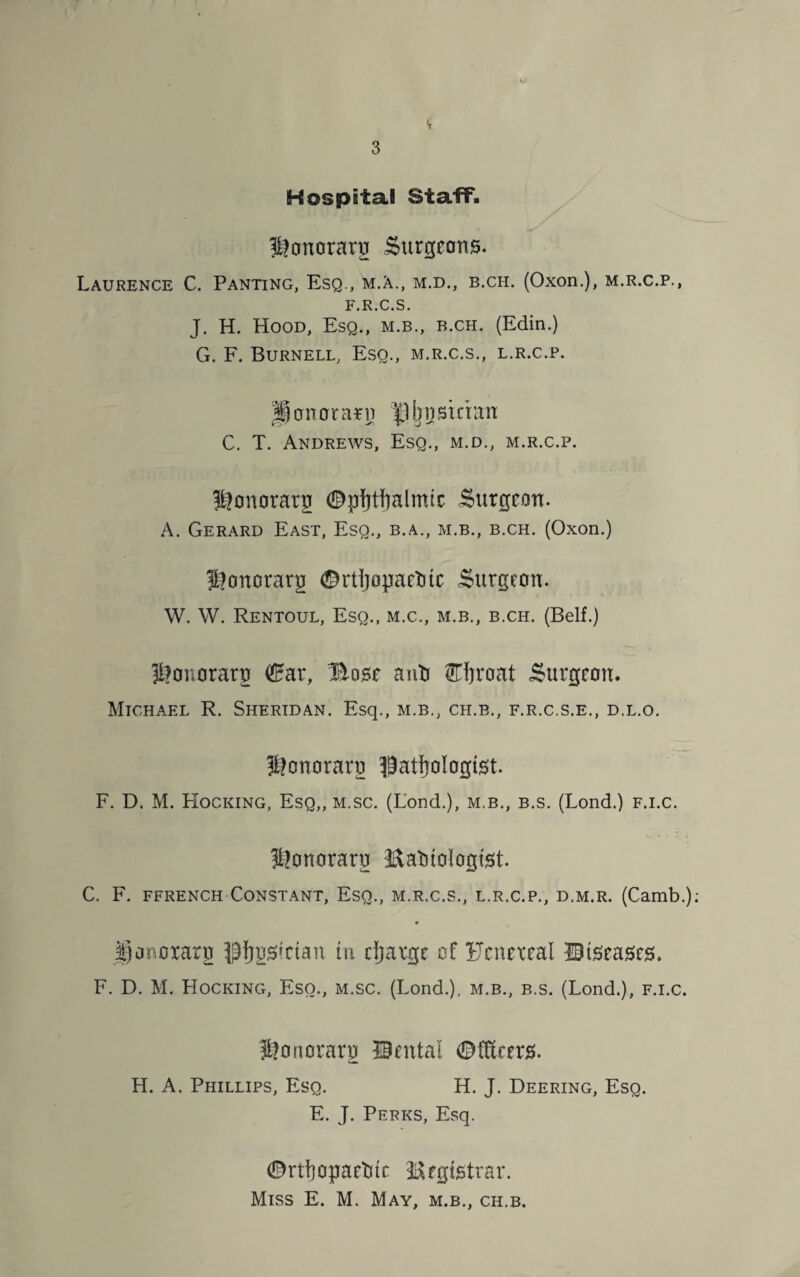 Hospital Staff. S&onorarg Surgeons. Laurence C. Panting, Esq., m.A., m.d., b.ch. (Oxon.), m.r.c.p., F.R.C.S. J. H. Hood, Esq., m.b., b.ch. (Edin.) G. F. Burnell, Esq., m.r.c.s., l.r.c.p. P on or arn jjn stcian C. T. Andrews, Esq., m.d., m.r.c.p. ^onorarg ©pfytfjalmic Surgeon. A. Gerard East, Esq., b.a., m.b., b.ch. (Oxon.) ^onorarg ©rtfjopaetuc Surgeon. W. W. Rentoul, Esq., m.c., m.b., b.ch. (Belf.) S?onorarg (Ear, Bose anti ©jroat Surgeon* Michael R. Sheridan. Esq., m.b., ch.b., f.r.c.s.e., d.l.o. Jffonorarg pathologist. F. D. M. Hocking, Esq,, m.sc. (Lond.), m.b., b.s. (Lond.) f.i.c. ®onorarg Eatitologtst. C. F. ffrench Constant, Esq., m.r.c.s., l.r.c.p., d.m.r. (Camb.); Uonoxarg ^{jgstetan rn djatge of Fcnexeal Btseases* F. D. M. Hocking, Eso., m.sc. (Lond.), m.b., b.s. (Lond.), f.i.c. Honorarg Cental ©fRrers. H. A. Phillips, Esq. H. J. Deering, Esq. E. J. Perks, Esq. ©nfyopaetun Registrar. Miss E. M. May, m.b., ch.b.