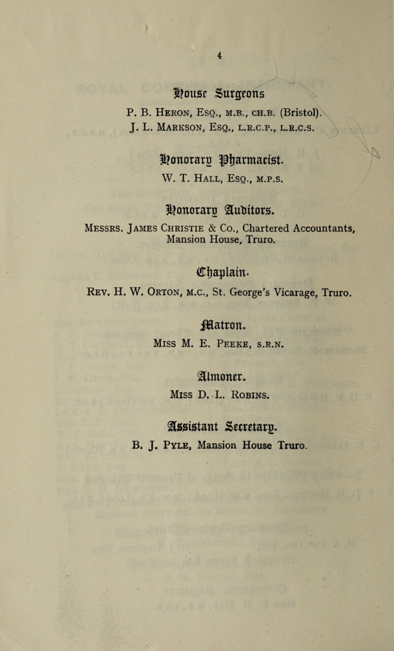 $?ousr Surgeons P. B. Heron, Eso., m.b., ch.b. (Bristol). J. L. Markson, Esq., l.r.c.p., l.r.c.s. S?onoratg pharmacist. W. T. Hall, Esq., m.p.s. f&onorarg Sutiitors. Messrs. James Christie & Co., Chartered Accountants, Mansion House, Truro. (Chaplain. Rev. H. W. Orton, m.c., St. George’s Vicarage, Truro. Jlatron. Miss M. E. Peeke, s.r.n. Slmoner. Miss D. .L. Robins. Sssistant Secretary. B. J. Pyle, Mansion House Truro.